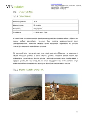 www.vinestate.com 
24/60 Hùng Vương, Nha Trang, Khánh Hòa, Việt Nam 
+84(0)125 582 45 22 (eng&rus) 
+84(0)122 574 69 64 (vn) 
16 
2.3 УЧАСТОК №3. 
3.3.1 ОПИСАНИЕ 
Площадь участка: 16 га 
Длинна пляжа: 80 метров 
Владелец: государство 
Стоимость: 2,7 млн. долл. США 
В связи с тем, что данный участок принадлежит государству, стоимость земли и порядок ее 
выкупа требуют дальнейшего уточнения. Если инвестор продемонстрирует свою 
заинтересованность, компания VINestate готова продолжать переговоры по данному 
участку для выяснения всех неясных вопросов. 
По восточной части участка протекает река, узкий пляж около 80 метров ( по сравнению с 
общей площадью участка) с южной стороны участка, находится другой участок, где 
планируется строительство резорта, дорога к которому проходит через предлагаемый к 
продаже участок. На наш взгляд, так как земля государственная, местные власти могут 
обязать проложить дорогу к этому резорту на территории предлагаемого участка. 
3.3.2 ФОТОГРАФИИ УЧАСТКА 
 