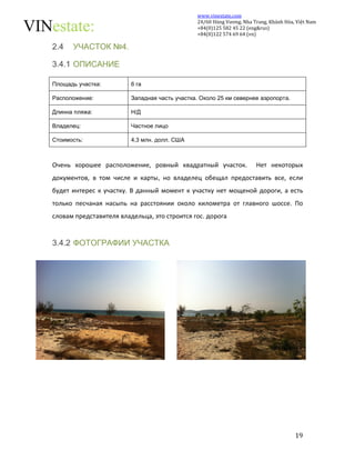 www.vinestate.com 
24/60 Hùng Vương, Nha Trang, Khánh Hòa, Việt Nam 
+84(0)125 582 45 22 (eng&rus) 
+84(0)122 574 69 64 (vn) 
19 
2.4 УЧАСТОК №4. 
3.4.1 ОПИСАНИЕ 
Площадь участка: 6 га 
Расположение: Западная чаcть участка. Около 25 км севернее аэропорта. 
Длинна пляжа: Н/Д 
Владелец: Частное лицо 
Стоимость: 4,3 млн. долл. США 
Очень хорошее расположение, ровный квадратный участок. Нет некоторых 
документов, в том числе и карты, но владелец обещал предоставить все, если 
будет интерес к участку. В данный момент к участку нет мощеной дороги, а есть 
только песчаная насыпь на расстоянии около километра от главного шоссе. По 
словам представителя владельца, это строится гос. дорога 
3.4.2 ФОТОГРАФИИ УЧАСТКА 
 