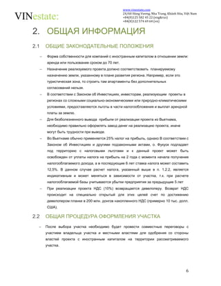 www.vinestate.com 
24/60 Hùng Vương, Nha Trang, Khánh Hòa, Việt Nam 
+84(0)125 582 45 22 (eng&rus) 
+84(0)122 574 69 64 (vn) 
6 
2. ОБЩАЯ ИНФОРМАЦИЯ 
2.1 ОБЩИЕ ЗАКОНОДАТЕЛЬНЫЕ ПОЛОЖЕНИЯ 
 Форма собственности для компаний с иностранным капиталом в отношении земли: 
аренда или пользование сроком до 70 лет. 
 Назначение реализуемого проекта должно соответствовать планируемому 
назначению земли, указанному в плане развития региона. Например, если это 
туристическая зона, то строить там апартаменты без дополнительных 
согласований нельзя. 
 В соответствии с Законом об Инвестициях, инвесторам, реализующим проекты в 
регионах со сложными социально-экономическими или природно-климатическими 
условиями, предоставляются льготы в части налогообложения и выплат арендной 
платы за землю. 
 Для безболезненного вывода прибыли от реализации проекта из Вьетнама, 
необходимо правильно оформлять завод денег на реализацию проекта, иначе 
могут быть трудности при выводе. 
 Во Вьетнаме обычно применяется 25% налог на прибыль, однако В соответствии с 
Законом об Инвестициях и другими подзаконными актами, о. Фукуок подпадает 
под территорию с налоговыми льготами и к данный проект может быть 
освобожден от уплаты налога на прибыль на 2 года с момента начала получения 
налогооблагаемого дохода, а в последующие 6 лет ставка налога может составить 
12,5%. В данном случае расчет налога, указанный выше в п. 1.2.2, является 
индикативным и может меняться в зависимости от участка, т.к. при расчете 
налогооблагаемой базы учитываются убытки предприятия за предыдущие 5 лет 
 При реализации проекта НДС (10%) возвращается девелоперу. Возврат НДС 
происходит на специально открытый для этих целей счет по достижению 
девелопером планки в 200 млн. донгов накопленного НДС (примерно 10 тыс. долл. 
США). 
2.2 ОБЩАЯ ПРОЦЕДУРА ОФОРМЛЕНИЯ УЧАСТКА 
 После выбора участка необходимо будет провести совместные переговоры с 
участием владельца участка и местными властями для одобрения со стороны 
властей проекта с иностранным капиталом на территории рассматриваемого 
участка. 
 