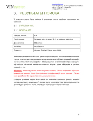 www.vinestate.com 
24/60 Hùng Vương, Nha Trang, Khánh Hòa, Việt Nam 
+84(0)125 582 45 22 (eng&rus) 
+84(0)122 574 69 64 (vn) 
8 
3. РЕЗУЛЬТАТЫ ПОИСКА 
В результате поиска были найдены 4 земельных участка наиболее подходящие для 
застройки. 
2.1 УЧАСТОК №1. 
3.1.1 ОПИСАНИЕ 
Площадь участка: 8 га 
Расположение: Западная часть острова. 12-15 км севернее аэропорта 
Длинна пляжа: 800 метров 
Владелец: частное лицо 
Стоимость: 44 млрд. Донгов (2,1 млн. долл. США) 
Наиболее привлекательный с точки зрения природно-видовых и технических характеристик 
участок: отличное месторасположение в практически закрытой бухте, красивый ландшафт, 
песчаный пляж. Плотность застройки - 50%(!), защитная зона пляжа 30 метров не входит в 
эту площадь. Чистейший живописный пляж 800 метров + ручей посередине + красивый 
ландшафт и лес 
Внимание: землю на участке можно покупать частями. Однако необходимо обращать 
внимание на наличие дорог для отдельной приобретаемой части участка. Расчет 
ниже приводится для варианта с полным выкупом земли. 
Основным условием покупки всей земли, по заявлению владельца участка, является 
последующий выкуп владельцем 1 гектара земли, на котором будут расположены виллы. 
Детали будут прояснены позже, когда будет подтвержден интерес инвестора. 
 