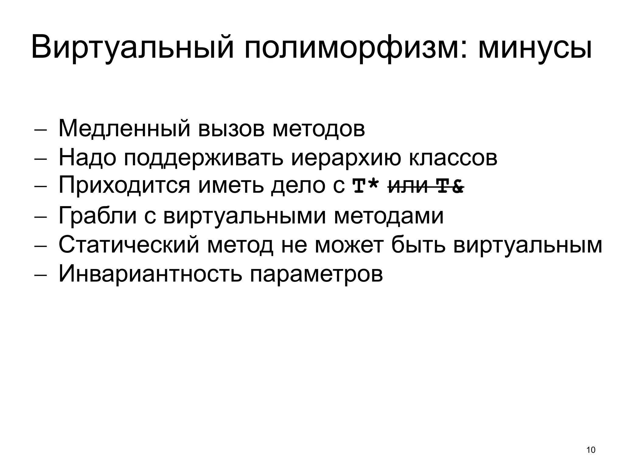 Виртуальный полиморфизм: минусы 
 Медленный вызов методов 
 Надо поддерживать иерархию классов 
 Приходится иметь дело с T* или T& 
 Грабли с виртуальными методами 
 Статический метод не может быть виртуальным 
 Инвариантность параметров 
10 
 