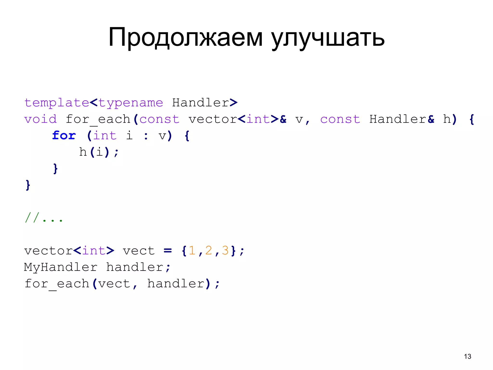 13 
Продолжаем улучшать 
template<typename Handler> 
void for_each(const vector<int>& v, const Handler& h) { 
for (int i : v) { 
h(i); 
} 
} 
//... 
vector<int> vect = {1,2,3}; 
MyHandler handler; 
for_each(vect, handler); 
 