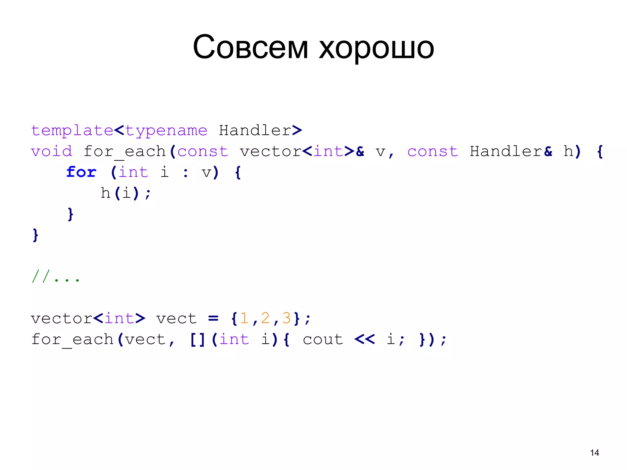 14 
Совсем хорошо 
template<typename Handler> 
void for_each(const vector<int>& v, const Handler& h) { 
for (int i : v) { 
h(i); 
} 
} 
//... 
vector<int> vect = {1,2,3}; 
for_each(vect, [](int i){ cout << i; }); 
 