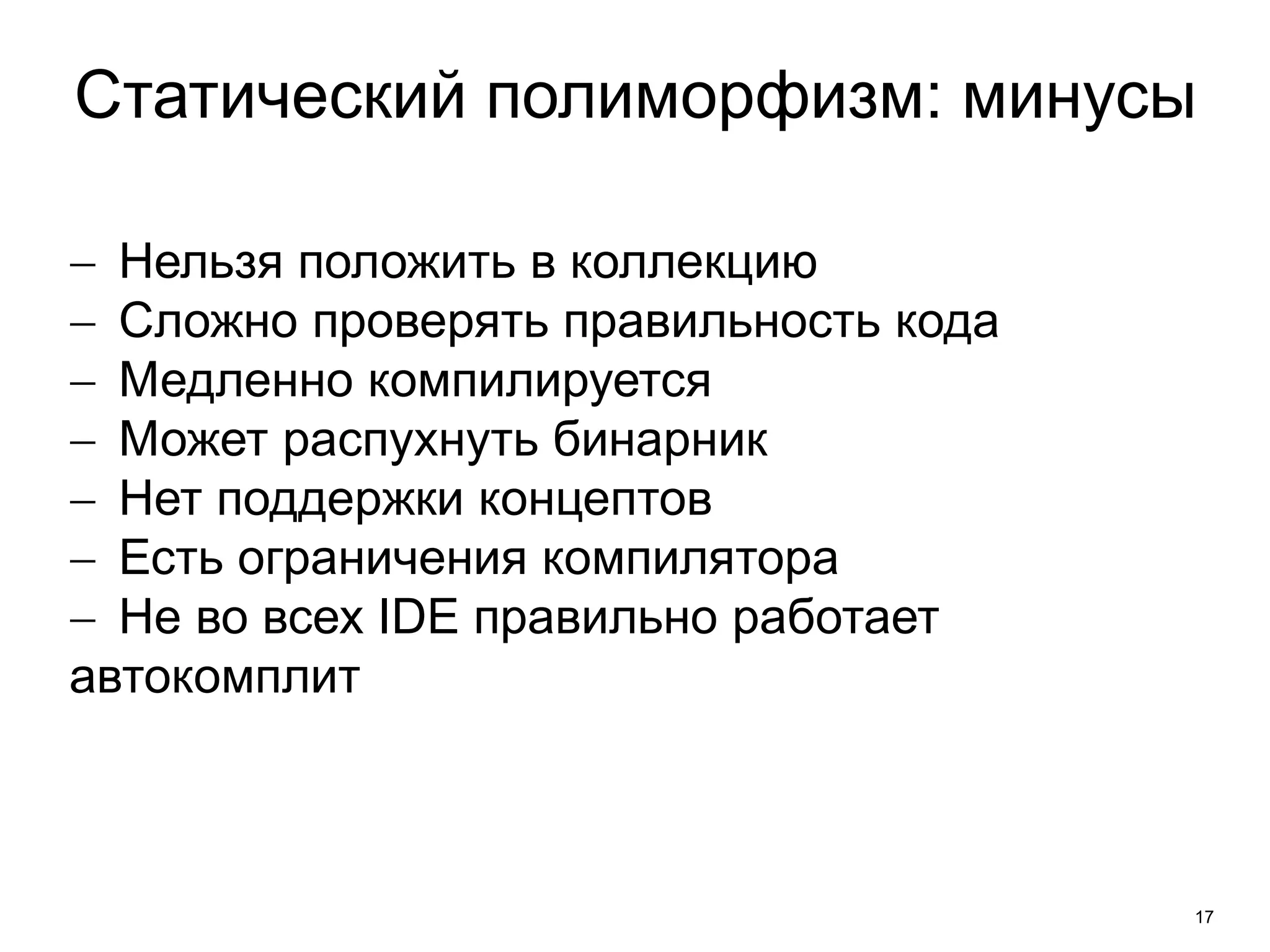 Статический полиморфизм: минусы 
17 
 Нельзя положить в коллекцию 
 Сложно проверять правильность кода 
 Медленно компилируется 
 Может распухнуть бинарник 
 Нет поддержки концептов 
 Есть ограничения компилятора 
 Не во всех IDE правильно работает 
автокомплит 
 