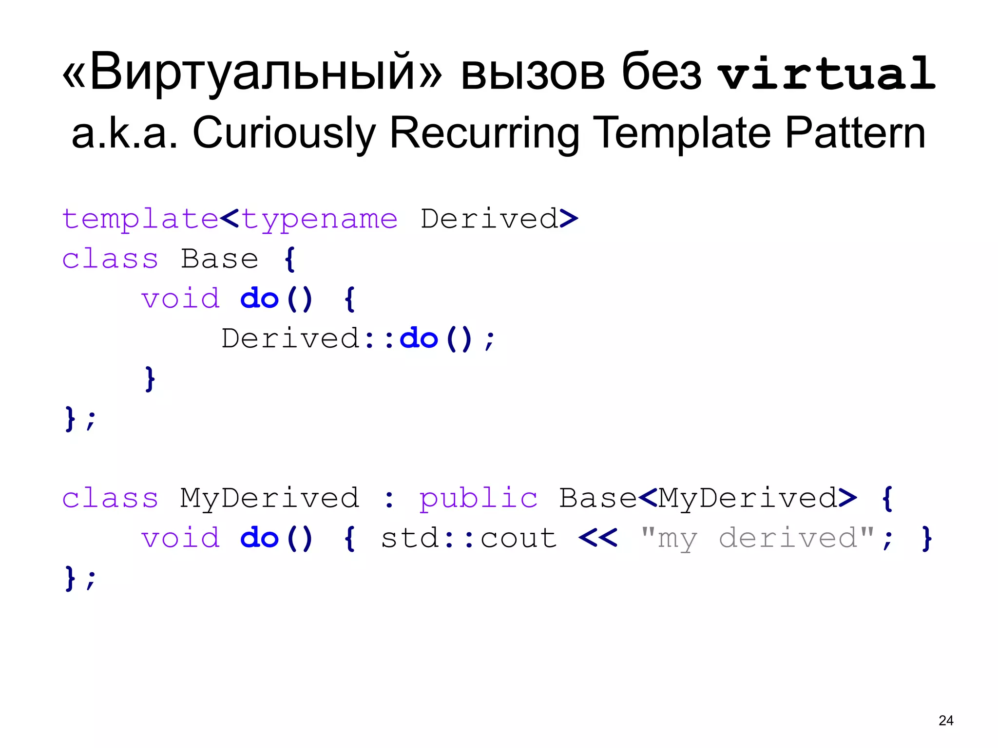 «Виртуальный» вызов без virtual 
a.k.a. Curiously Recurring Template Pattern 
24 
template<typename Derived> 
class Base { 
void do() { 
Derived::do(); 
} 
}; 
class MyDerived : public Base<MyDerived> { 
void do() { std::cout << "my derived"; } 
}; 
 