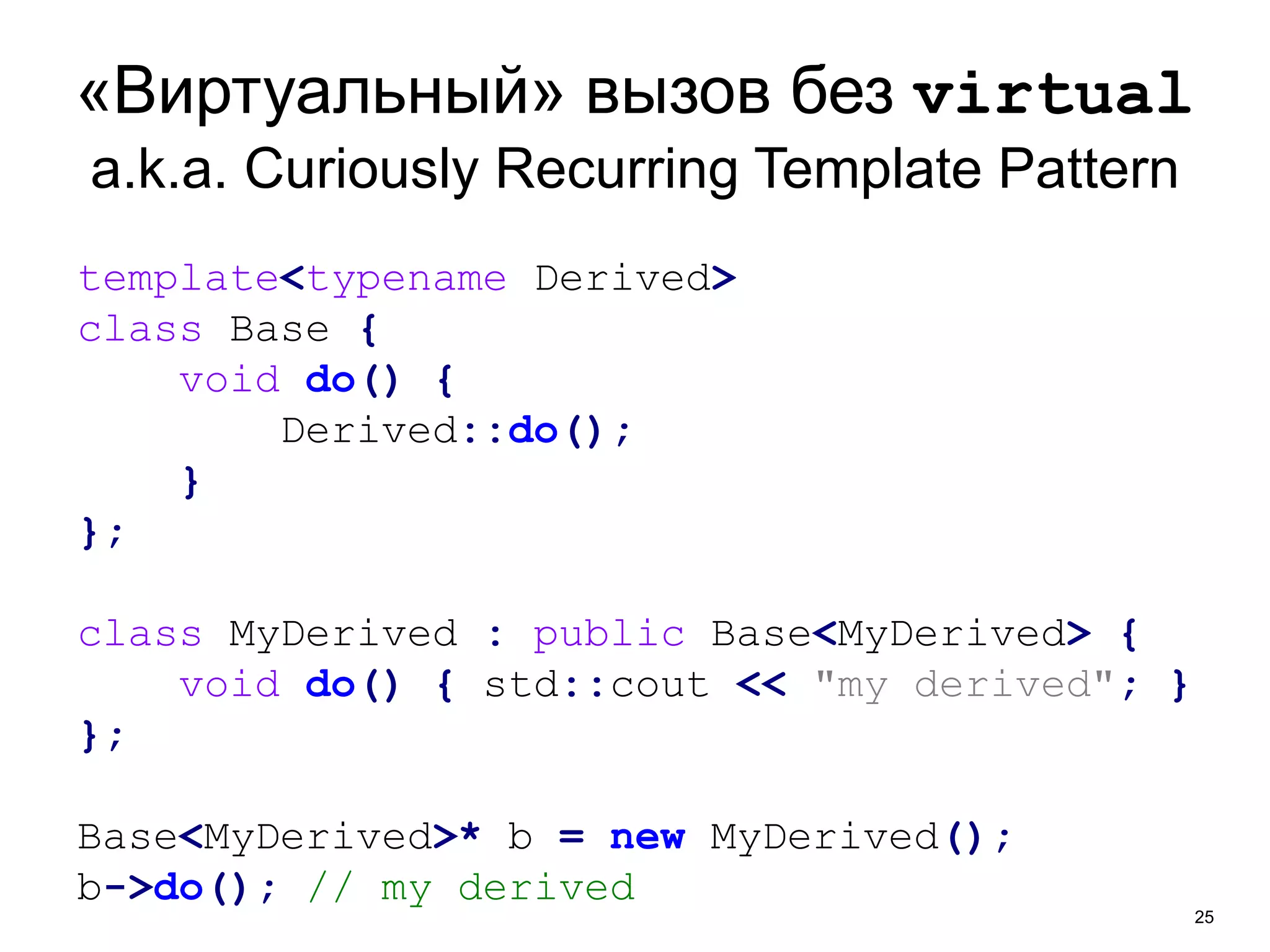 «Виртуальный» вызов без virtual 
a.k.a. Curiously Recurring Template Pattern 
25 
template<typename Derived> 
class Base { 
void do() { 
Derived::do(); 
} 
}; 
class MyDerived : public Base<MyDerived> { 
void do() { std::cout << "my derived"; } 
}; 
Base<MyDerived>* b = new MyDerived(); 
b->do(); // my derived 
 
