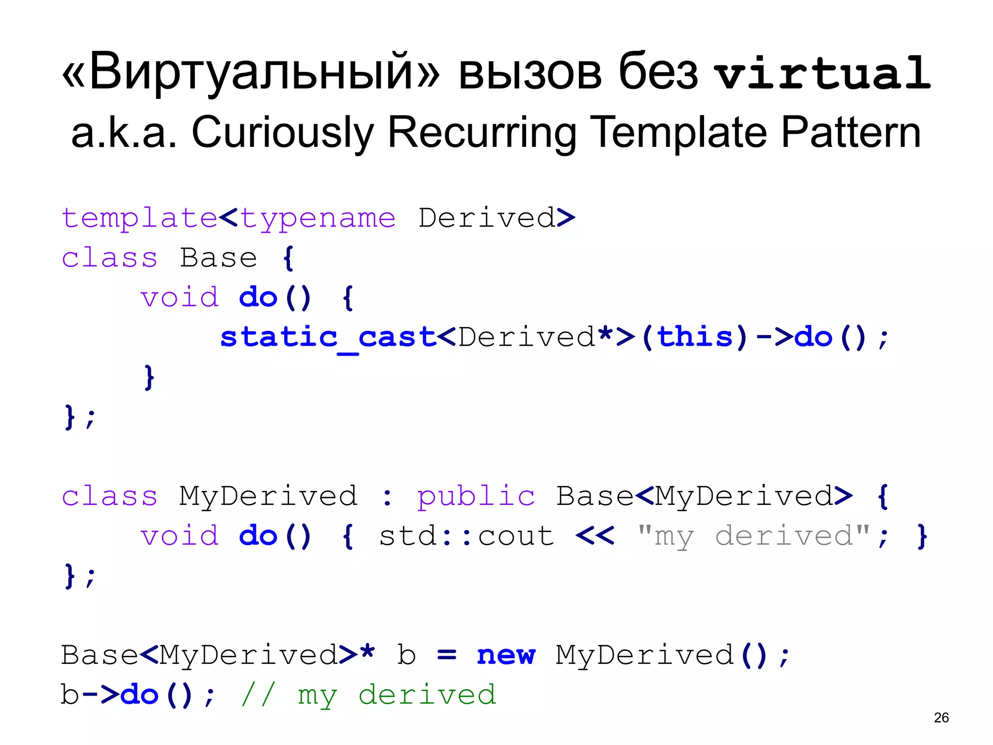 «Виртуальный» вызов без virtual 
a.k.a. Curiously Recurring Template Pattern 
26 
template<typename Derived> 
class Base { 
void do() { 
static_cast<Derived*>(this)->do(); 
} 
}; 
class MyDerived : public Base<MyDerived> { 
void do() { std::cout << "my derived"; } 
}; 
Base<MyDerived>* b = new MyDerived(); 
b->do(); // my derived 
 