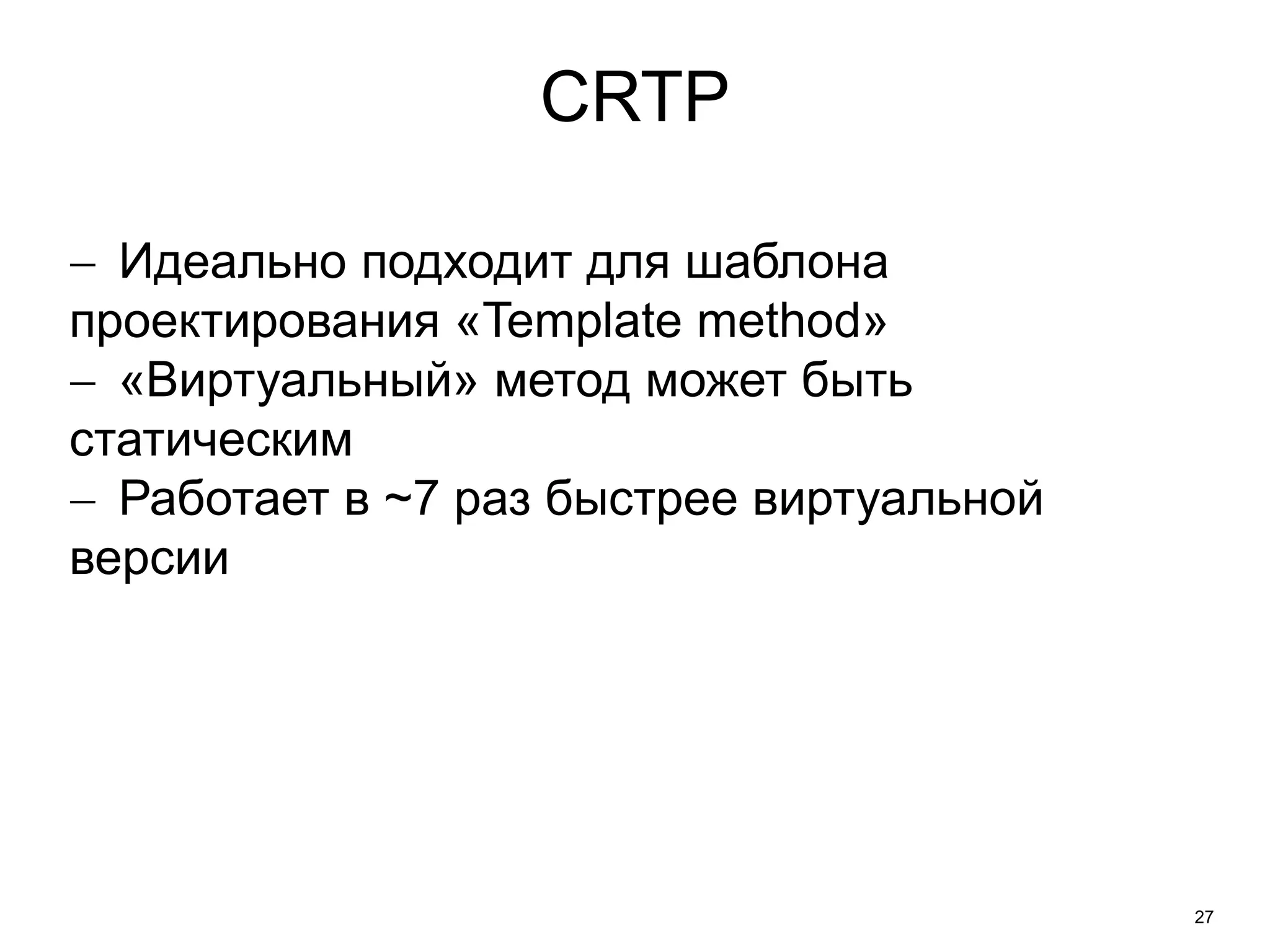 27 
CRTP 
 Идеально подходит для шаблона 
проектирования «Template method» 
 «Виртуальный» метод может быть 
статическим 
 Работает в ~7 раз быстрее виртуальной 
версии 
 