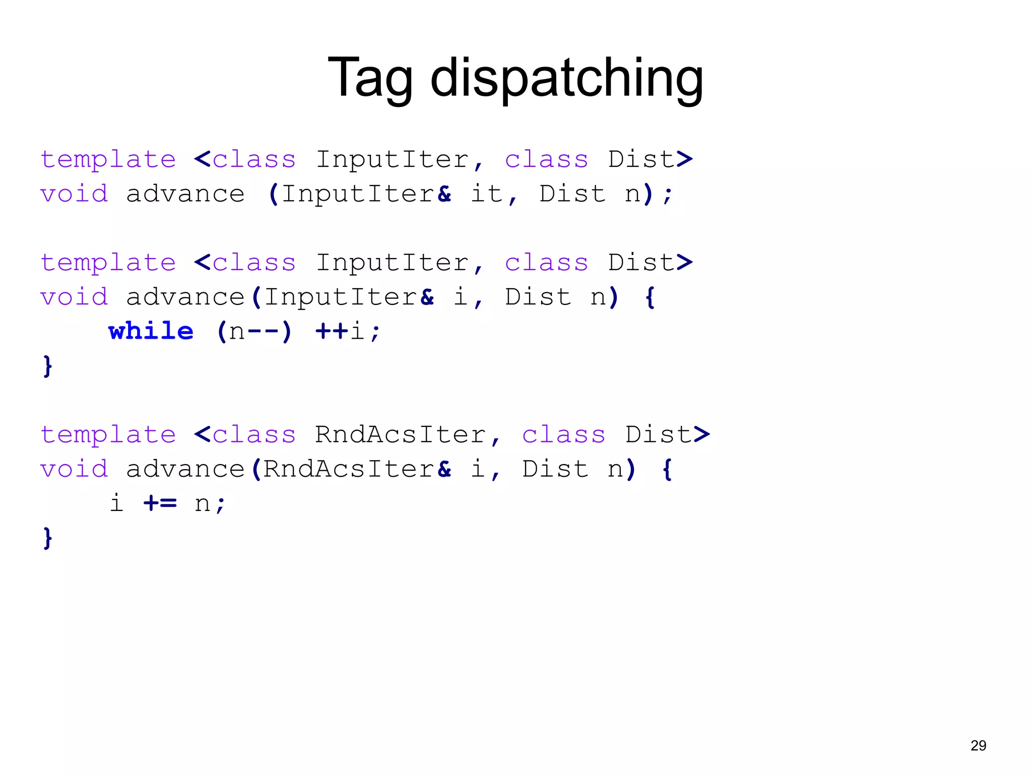 29 
Tag dispatching 
template <class InputIter, class Dist> 
void advance (InputIter& it, Dist n); 
template <class InputIter, class Dist> 
void advance(InputIter& i, Dist n) { 
while (n--) ++i; 
} 
template <class RndAcsIter, class Dist> 
void advance(RndAcsIter& i, Dist n) { 
i += n; 
} 
 