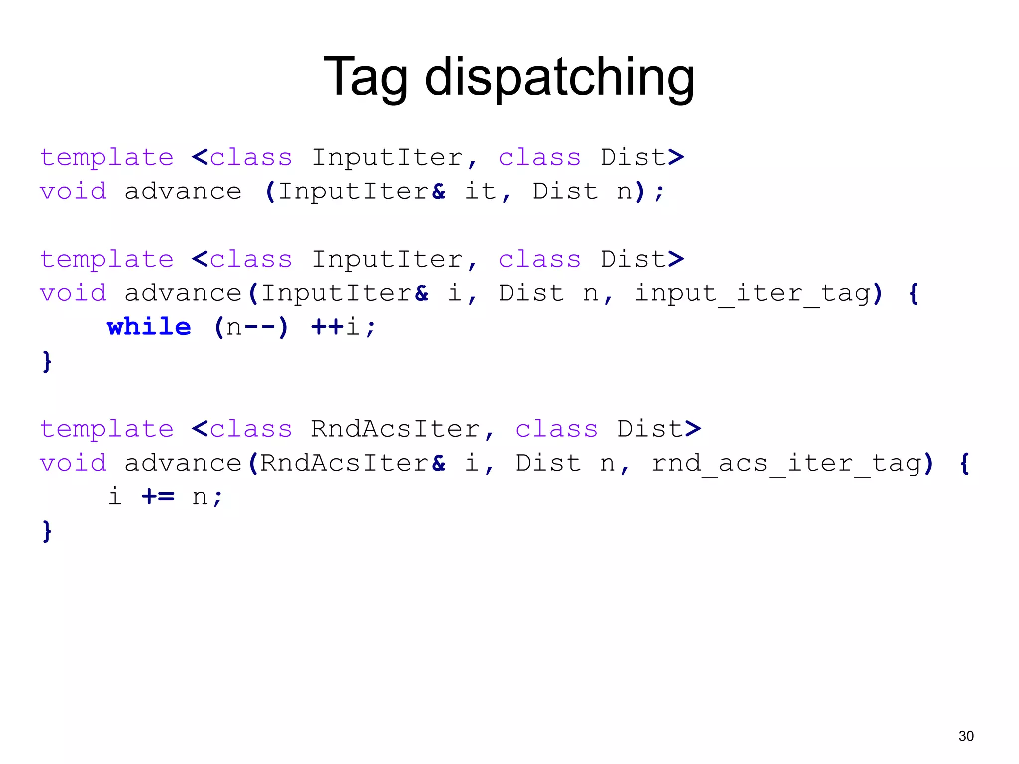30 
Tag dispatching 
template <class InputIter, class Dist> 
void advance (InputIter& it, Dist n); 
template <class InputIter, class Dist> 
void advance(InputIter& i, Dist n, input_iter_tag) { 
while (n--) ++i; 
} 
template <class RndAcsIter, class Dist> 
void advance(RndAcsIter& i, Dist n, rnd_acs_iter_tag) { 
i += n; 
} 
 