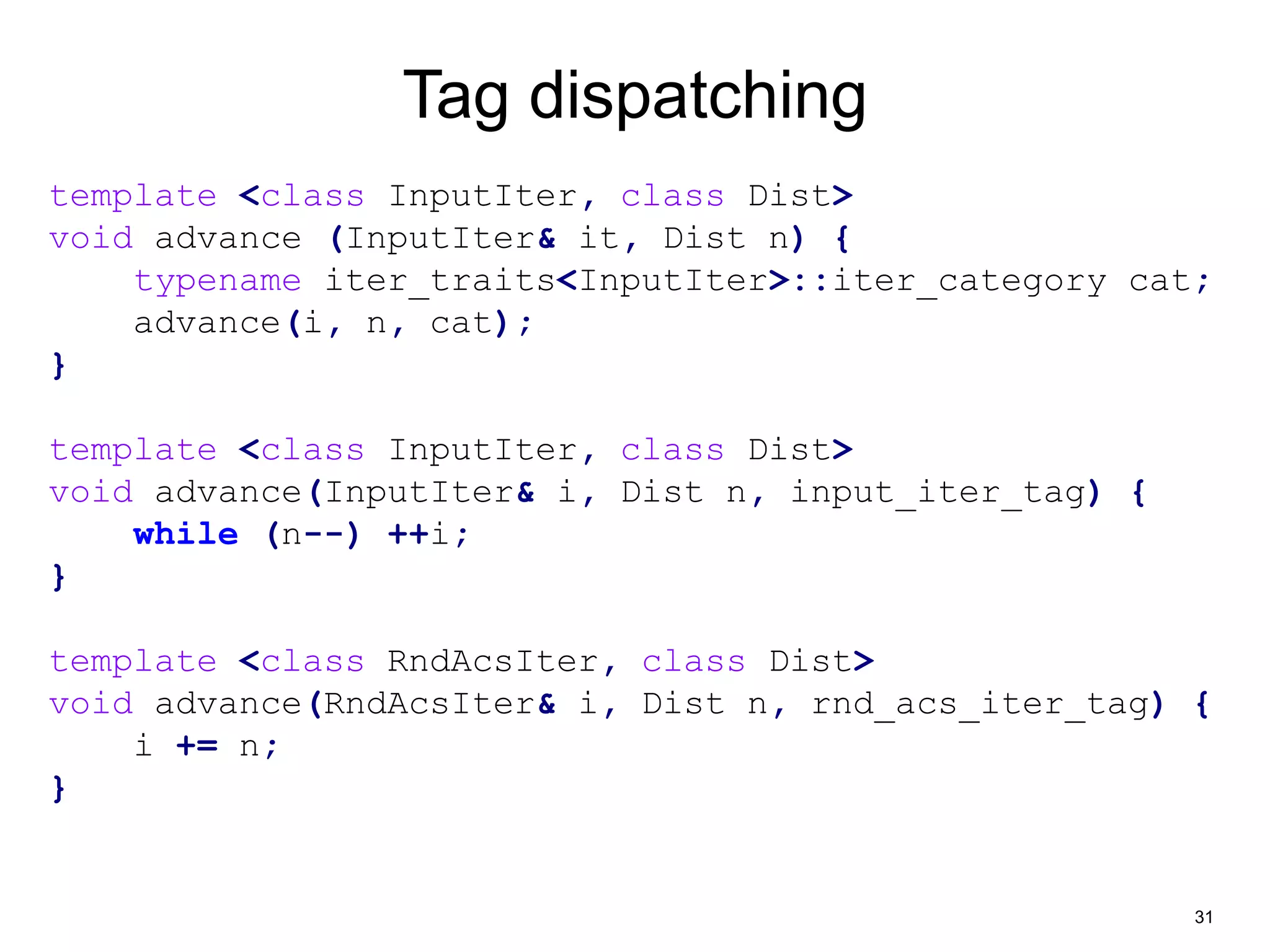 31 
Tag dispatching 
template <class InputIter, class Dist> 
void advance (InputIter& it, Dist n) { 
typename iter_traits<InputIter>::iter_category cat; 
advance(i, n, cat); 
} 
template <class InputIter, class Dist> 
void advance(InputIter& i, Dist n, input_iter_tag) { 
while (n--) ++i; 
} 
template <class RndAcsIter, class Dist> 
void advance(RndAcsIter& i, Dist n, rnd_acs_iter_tag) { 
i += n; 
} 
 