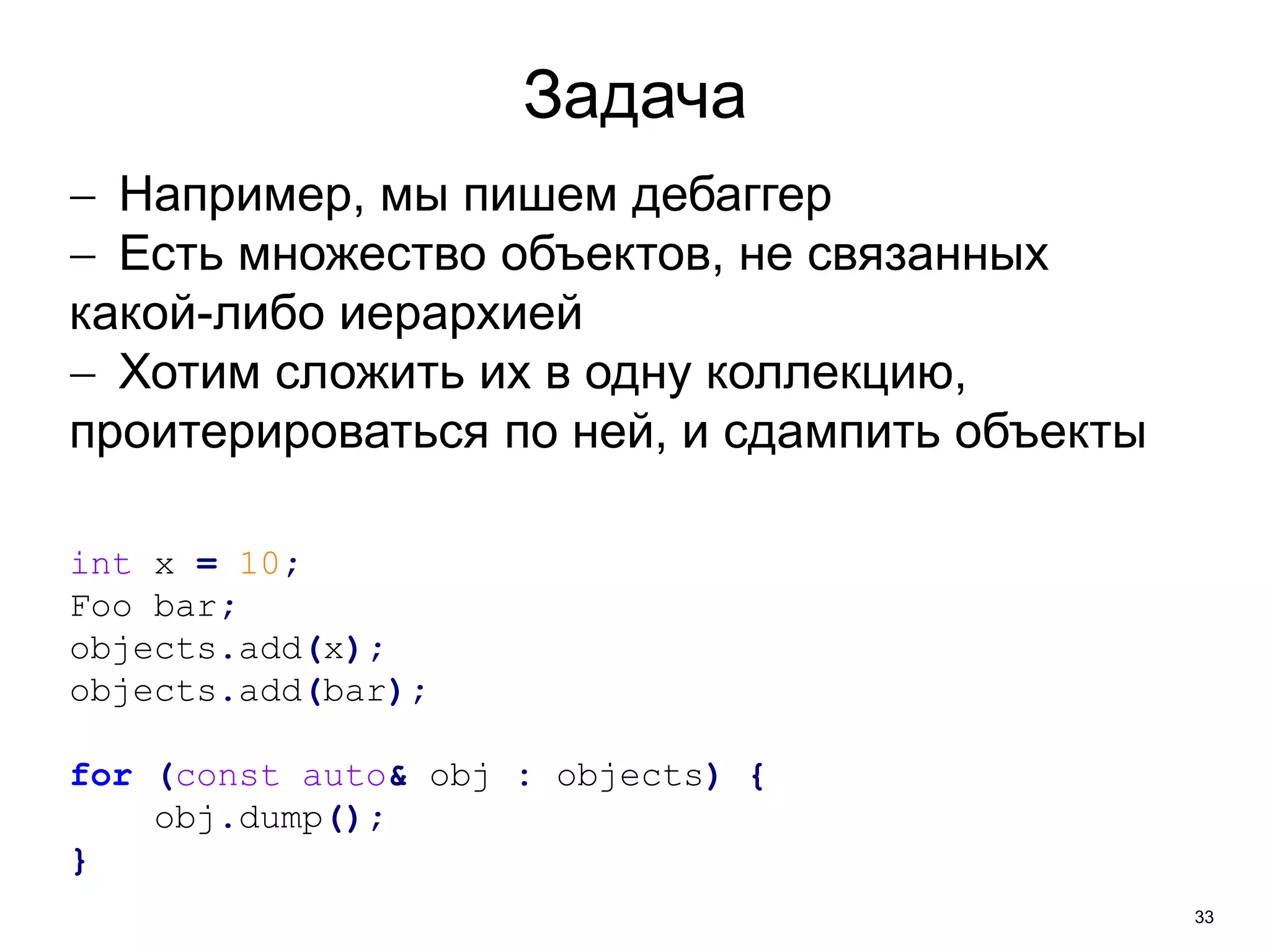 33 
Задача 
 Например, мы пишем дебаггер 
 Есть множество объектов, не связанных 
какой-либо иерархией 
 Хотим сложить их в одну коллекцию, 
проитерироваться по ней, и сдампить объекты 
int x = 10; 
Foo bar; 
objects.add(x); 
objects.add(bar); 
for (const auto& obj : objects) { 
obj.dump(); 
} 
 