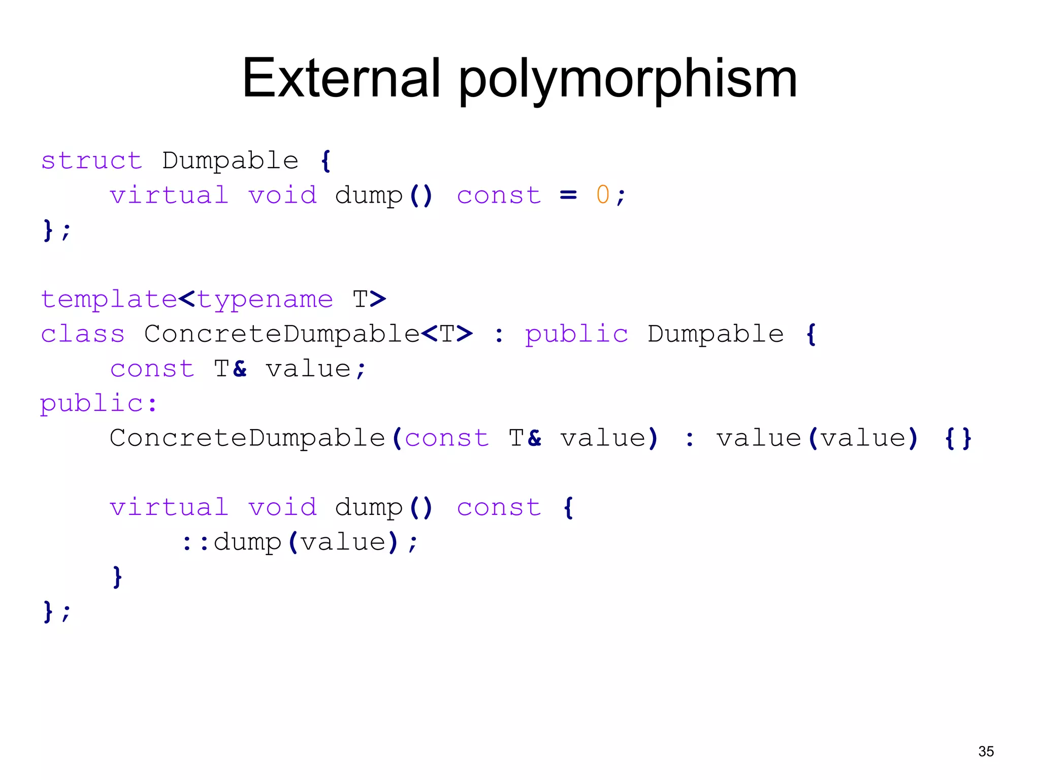 35 
External polymorphism 
struct Dumpable { 
virtual void dump() const = 0; 
}; 
template<typename T> 
class ConcreteDumpable<T> : public Dumpable { 
const T& value; 
public: 
ConcreteDumpable(const T& value) : value(value) {} 
virtual void dump() const { 
::dump(value); 
} 
}; 
 