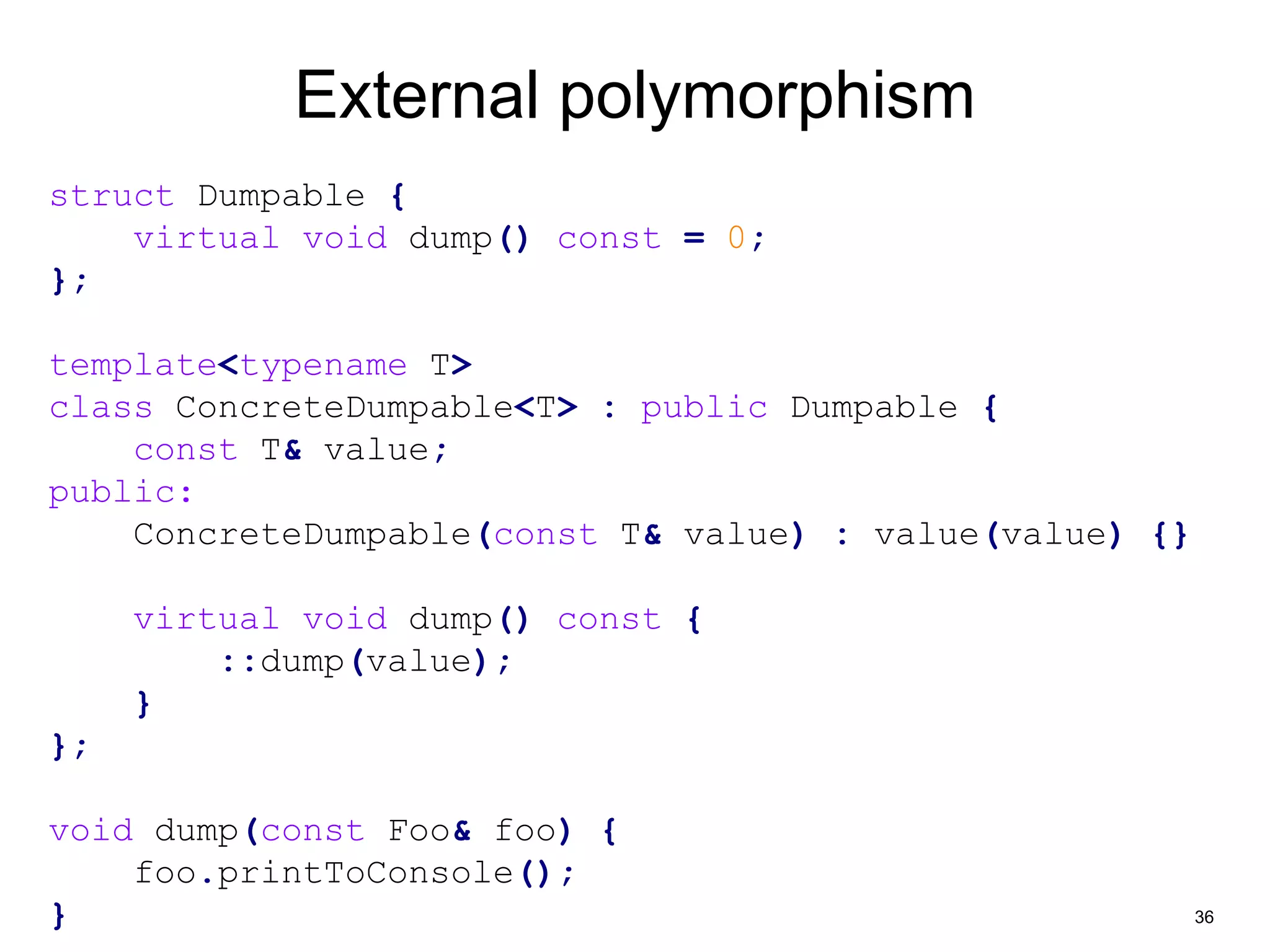 36 
External polymorphism 
struct Dumpable { 
virtual void dump() const = 0; 
}; 
template<typename T> 
class ConcreteDumpable<T> : public Dumpable { 
const T& value; 
public: 
ConcreteDumpable(const T& value) : value(value) {} 
virtual void dump() const { 
::dump(value); 
} 
}; 
void dump(const Foo& foo) { 
foo.printToConsole(); 
} 
 