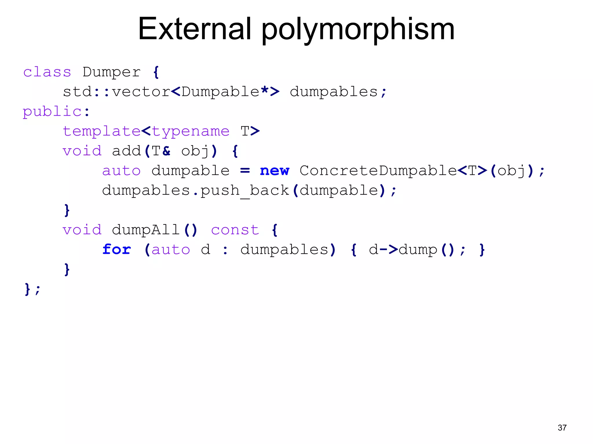 37 
External polymorphism 
class Dumper { 
std::vector<Dumpable*> dumpables; 
public: 
template<typename T> 
void add(T& obj) { 
auto dumpable = new ConcreteDumpable<T>(obj); 
dumpables.push_back(dumpable); 
} 
void dumpAll() const { 
for (auto d : dumpables) { d->dump(); } 
} 
}; 
 