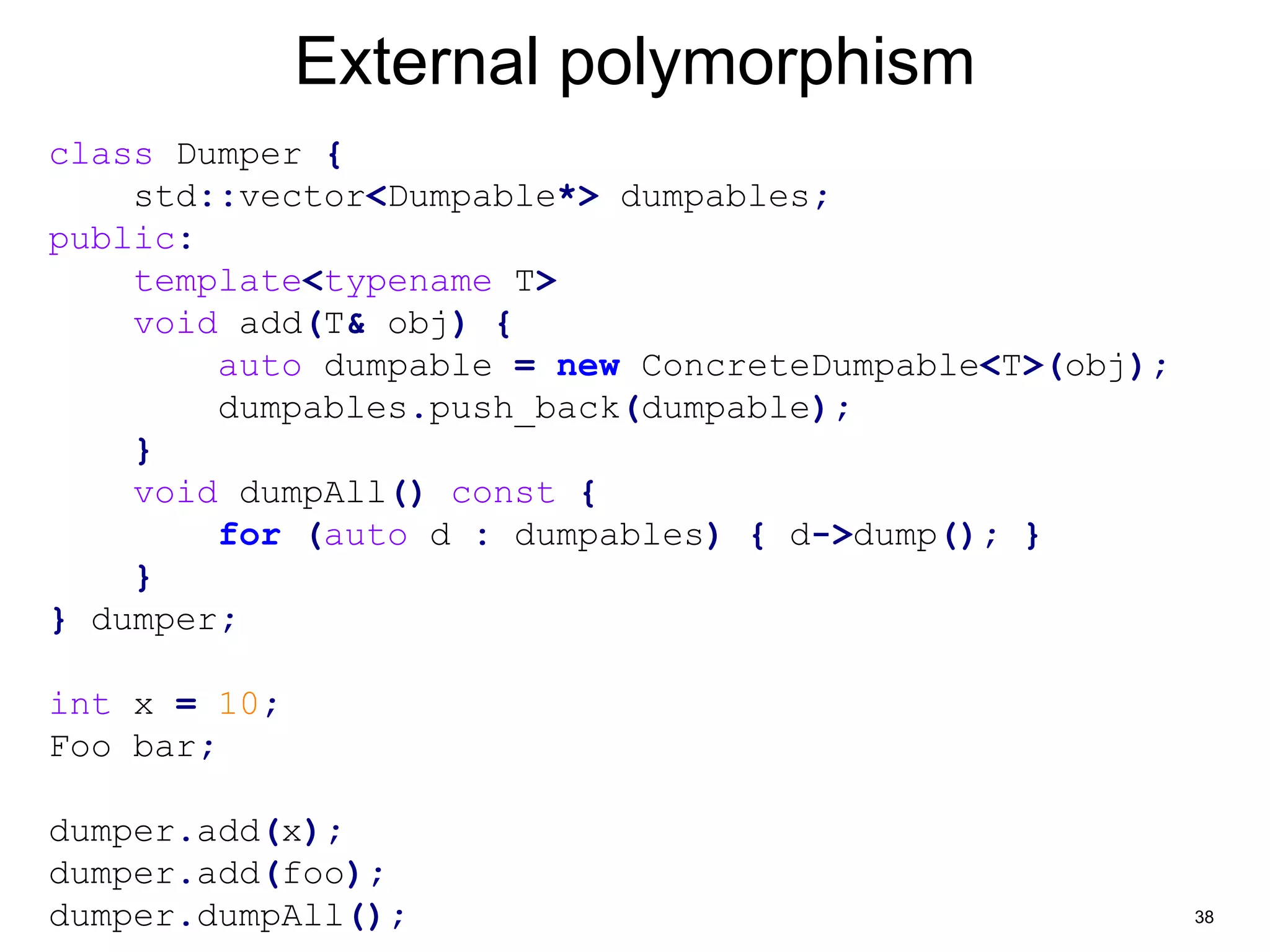38 
External polymorphism 
class Dumper { 
std::vector<Dumpable*> dumpables; 
public: 
template<typename T> 
void add(T& obj) { 
auto dumpable = new ConcreteDumpable<T>(obj); 
dumpables.push_back(dumpable); 
} 
void dumpAll() const { 
for (auto d : dumpables) { d->dump(); } 
} 
} dumper; 
int x = 10; 
Foo bar; 
dumper.add(x); 
dumper.add(foo); 
dumper.dumpAll(); 
 
