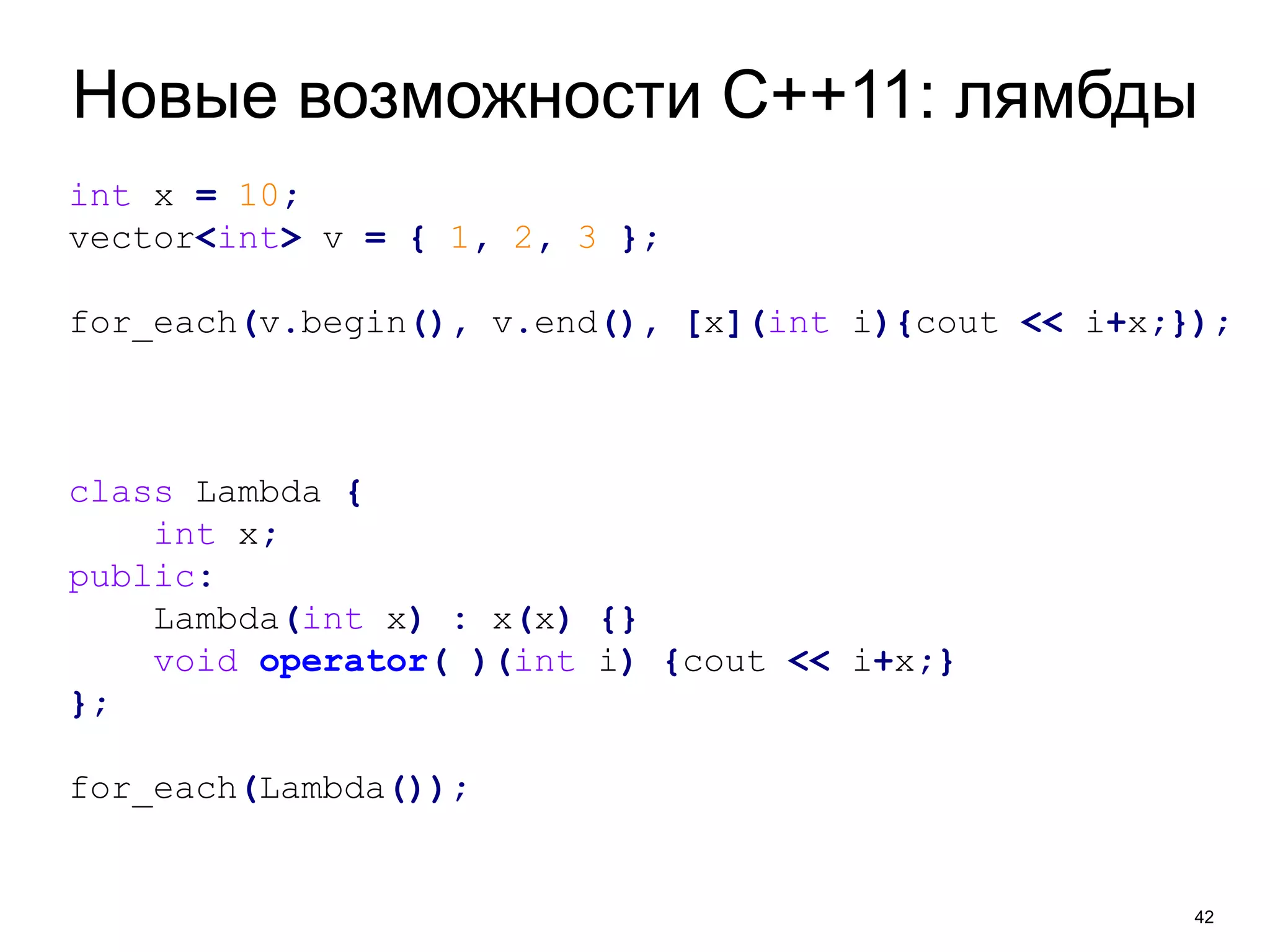 Новые возможности C++11: лямбды 
42 
int x = 10; 
vector<int> v = { 1, 2, 3 }; 
for_each(v.begin(), v.end(), [x](int i){cout << i+x;}); 
class Lambda { 
int x; 
public: 
Lambda(int x) : x(x) {} 
void operator( )(int i) {cout << i+x;} 
}; 
for_each(Lambda()); 
 