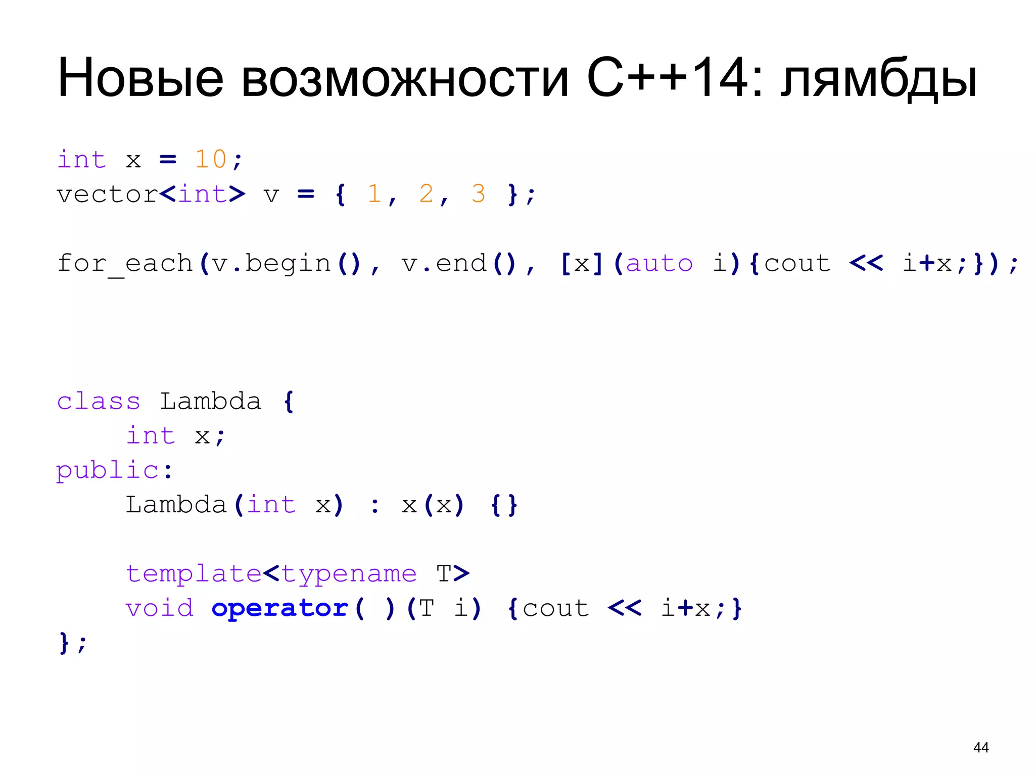 Новые возможности C++14: лямбды 
44 
int x = 10; 
vector<int> v = { 1, 2, 3 }; 
for_each(v.begin(), v.end(), [x](auto i){cout << i+x;}); 
class Lambda { 
int x; 
public: 
Lambda(int x) : x(x) {} 
template<typename T> 
void operator( )(T i) {cout << i+x;} 
}; 
 