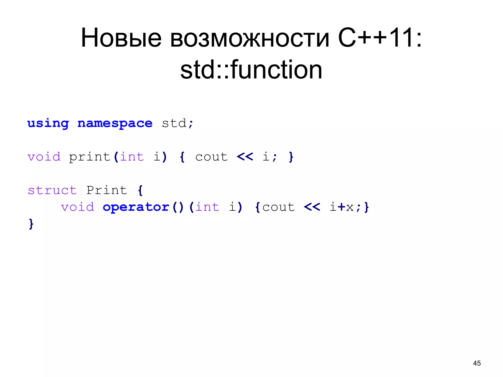 45 
Новые возможности C++11: 
std::function 
using namespace std; 
void print(int i) { cout << i; } 
struct Print { 
void operator()(int i) {cout << i+x;} 
} 
 
