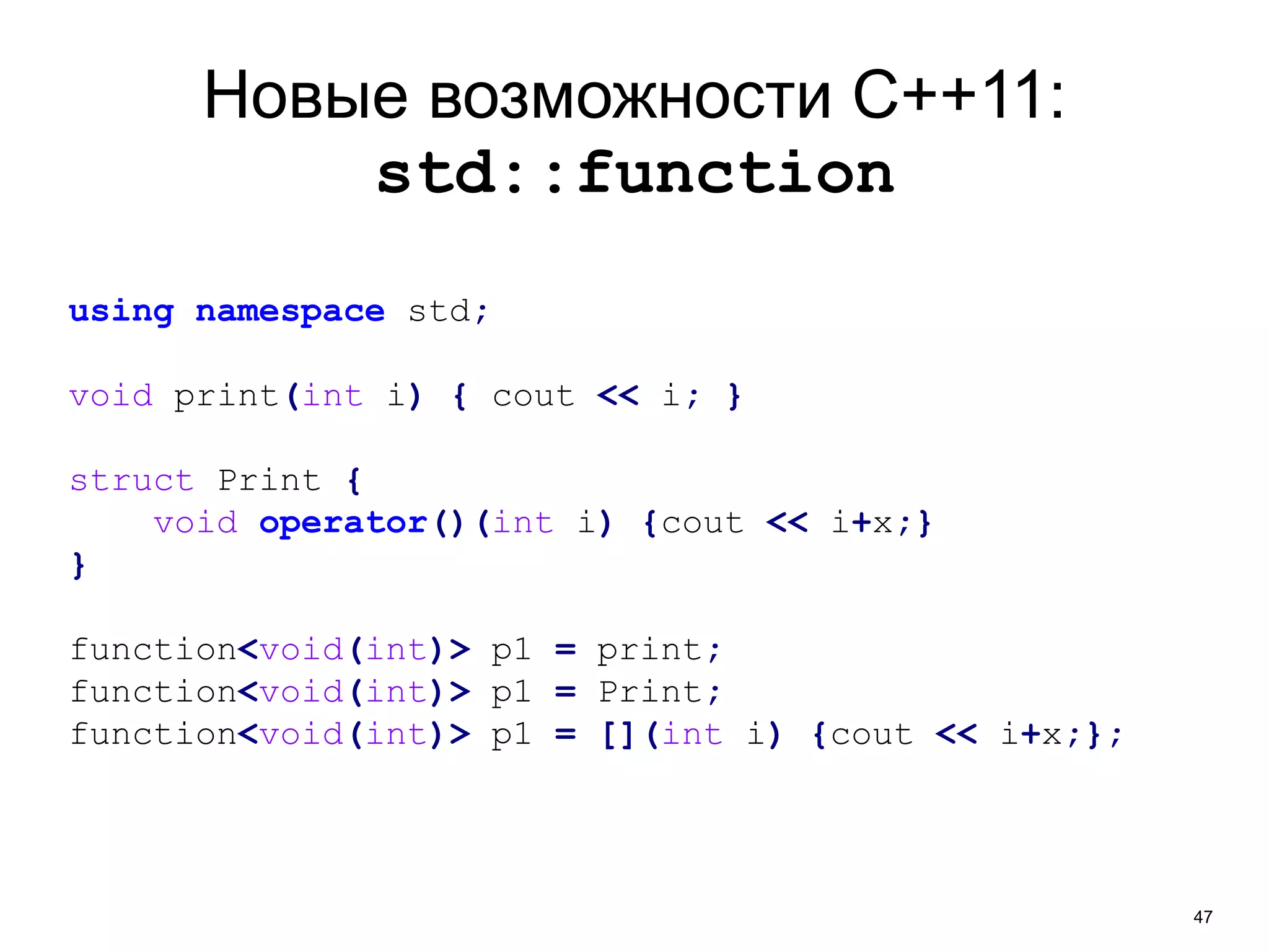 47 
Новые возможности C++11: 
std::function 
using namespace std; 
void print(int i) { cout << i; } 
struct Print { 
void operator()(int i) {cout << i+x;} 
} 
function<void(int)> p1 = print; 
function<void(int)> p1 = Print; 
function<void(int)> p1 = [](int i) {cout << i+x;}; 
 