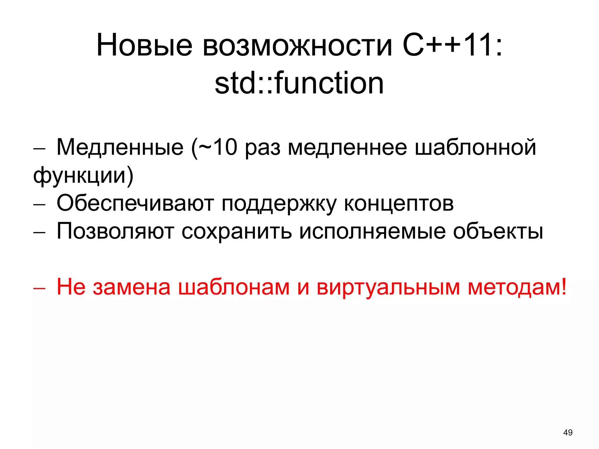 49 
Новые возможности C++11: 
std::function 
 Медленные (~10 раз медленнее шаблонной 
функции) 
 Обеспечивают поддержку концептов 
 Позволяют сохранить исполняемые объекты 
 Не замена шаблонам и виртуальным методам! 
 