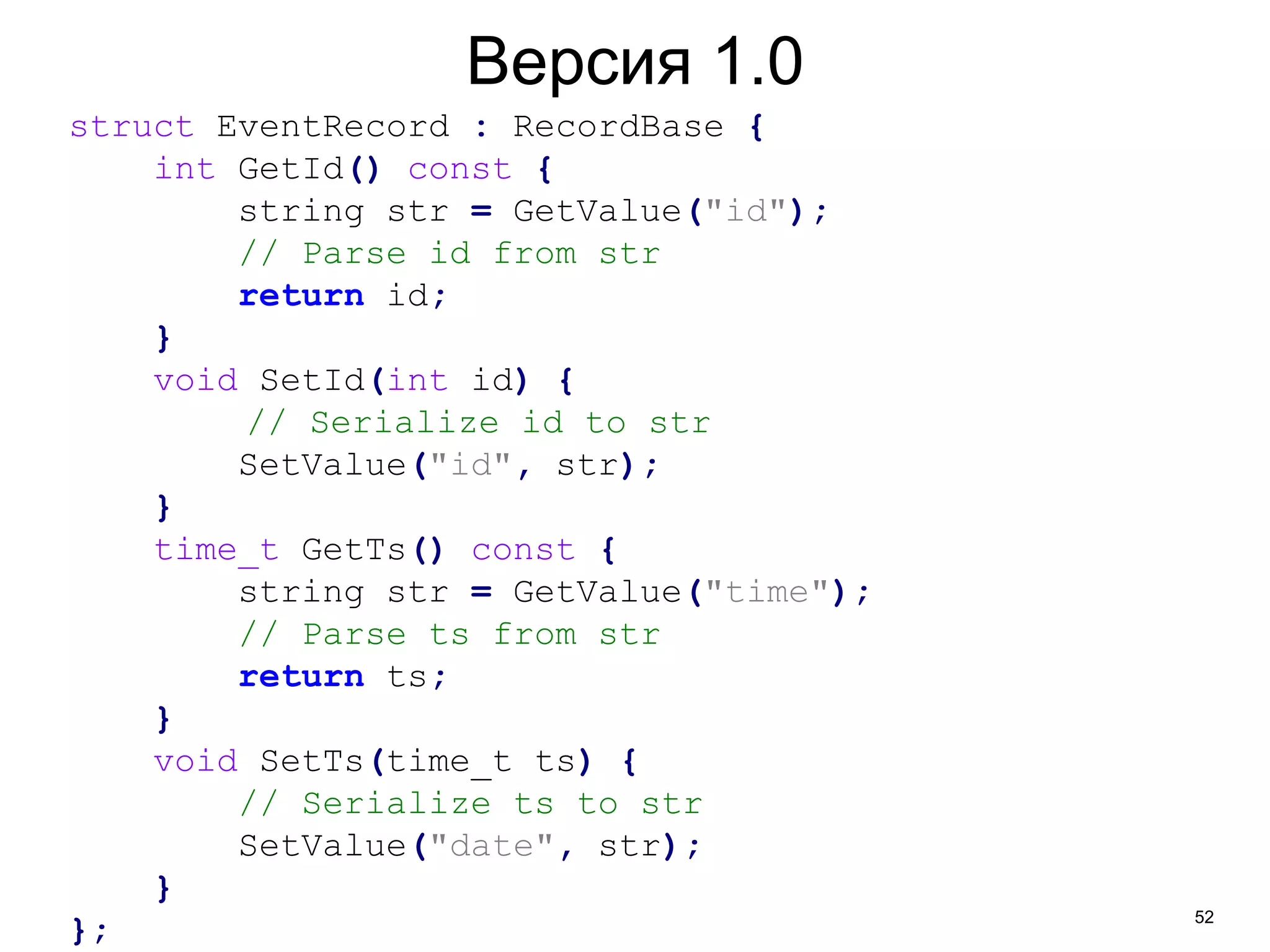 52 
Версия 1.0 
struct EventRecord : RecordBase { 
int GetId() const { 
string str = GetValue("id"); 
// Parse id from str 
return id; 
} 
void SetId(int id) { 
// Serialize id to str 
SetValue("id", str); 
} 
time_t GetTs() const { 
string str = GetValue("time"); 
// Parse ts from str 
return ts; 
} 
void SetTs(time_t ts) { 
// Serialize ts to str 
SetValue("date", str); 
} 
}; 
 