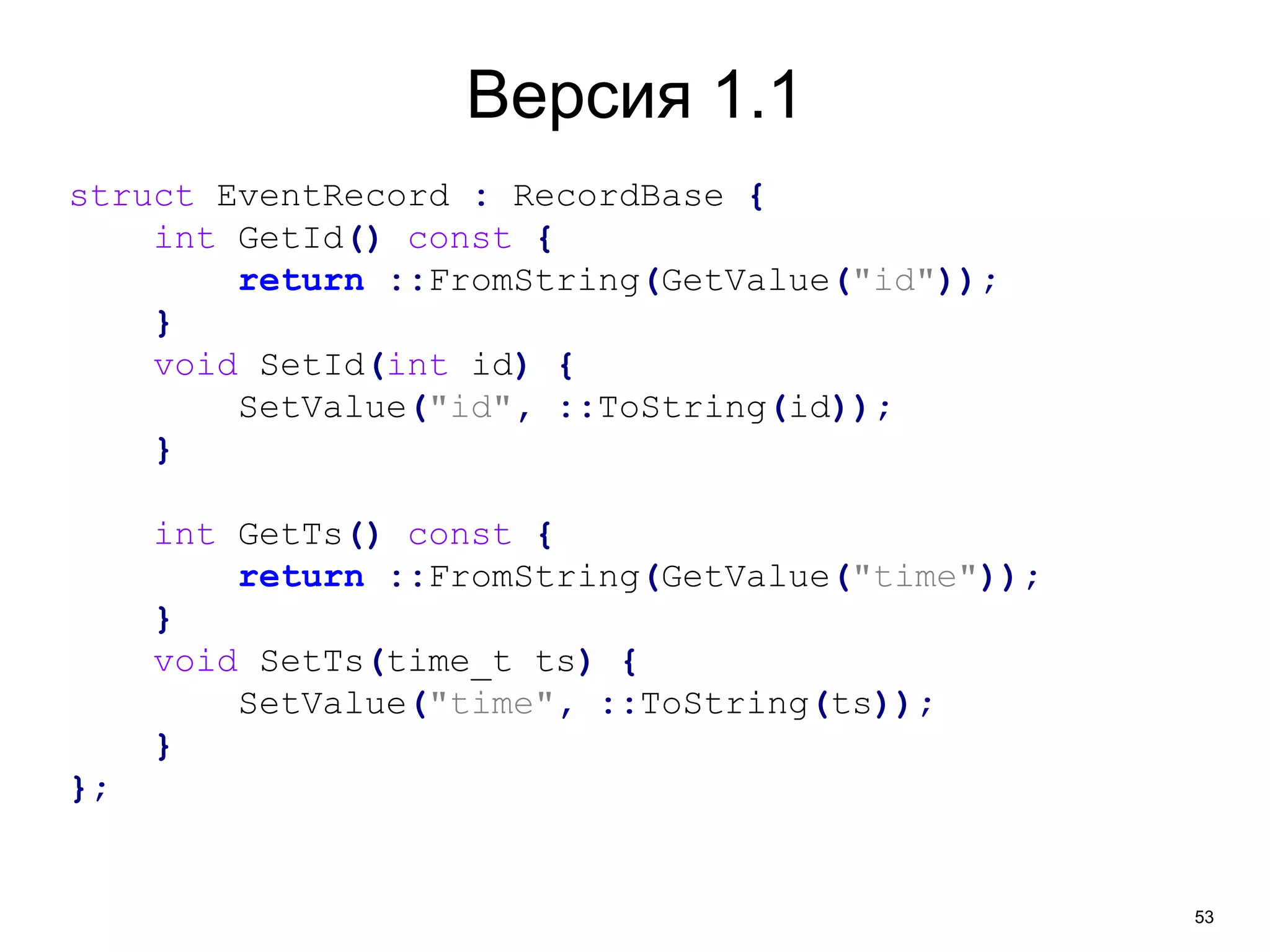 53 
Версия 1.1 
struct EventRecord : RecordBase { 
int GetId() const { 
return ::FromString(GetValue("id")); 
} 
void SetId(int id) { 
SetValue("id", ::ToString(id)); 
} 
int GetTs() const { 
return ::FromString(GetValue("time")); 
} 
void SetTs(time_t ts) { 
SetValue("time", ::ToString(ts)); 
} 
}; 
 