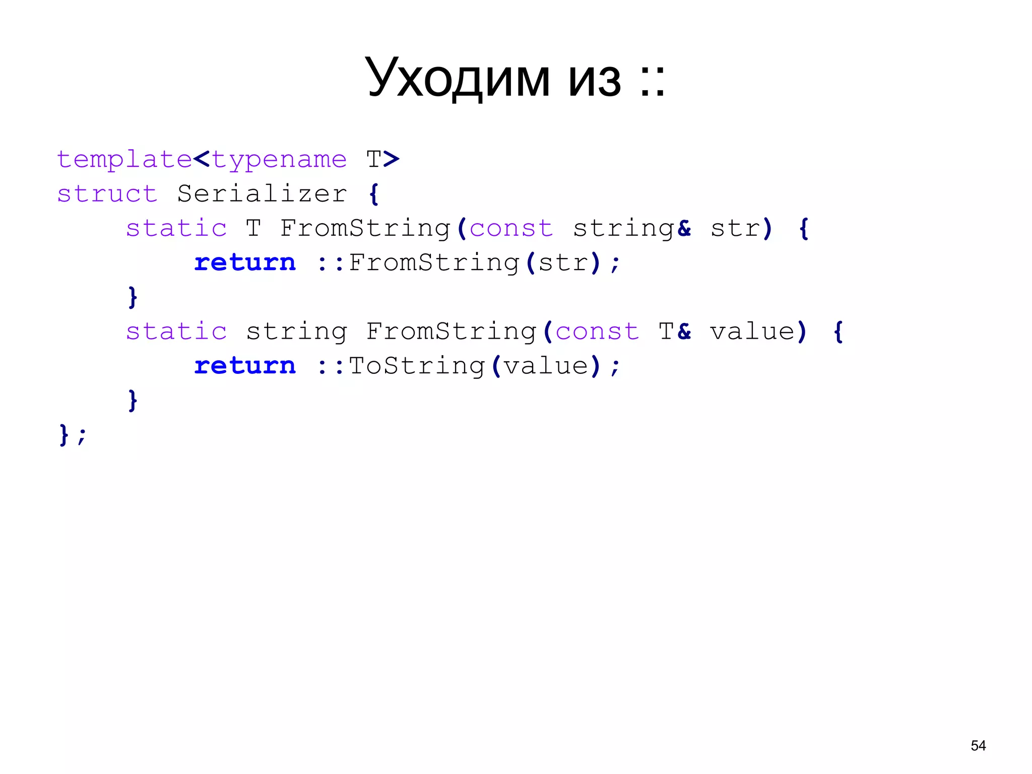 54 
Уходим из :: 
template<typename T> 
struct Serializer { 
static T FromString(const string& str) { 
return ::FromString(str); 
} 
static string FromString(const T& value) { 
return ::ToString(value); 
} 
}; 
 