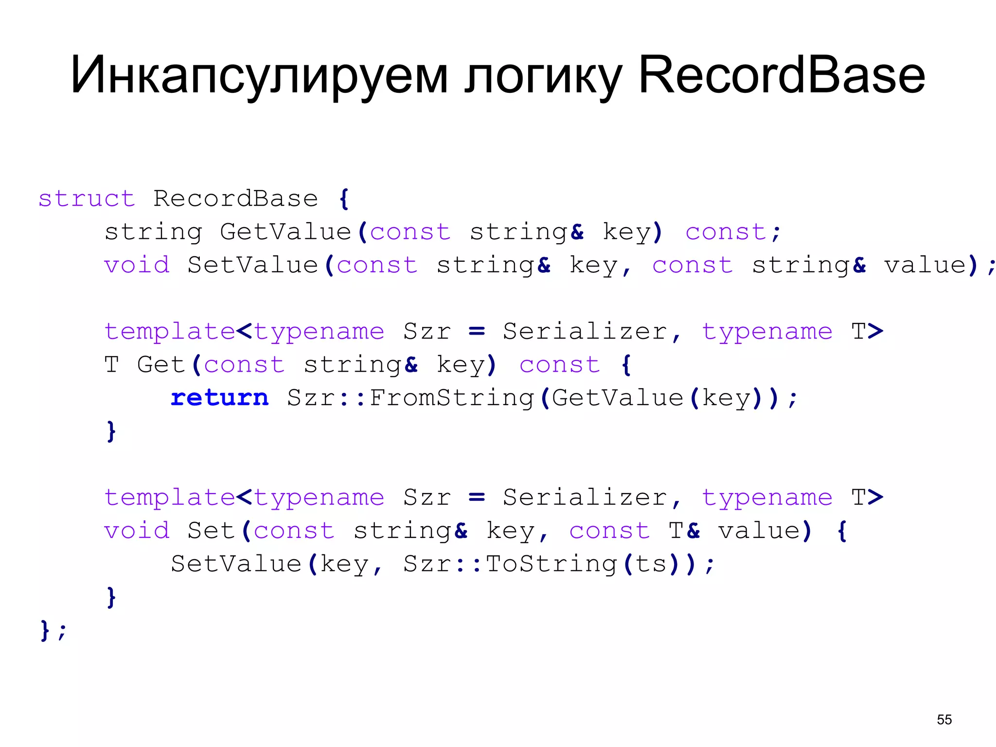 55 
Инкапсулируем логику RecordBase 
struct RecordBase { 
string GetValue(const string& key) const; 
void SetValue(const string& key, const string& value); 
template<typename Szr = Serializer, typename T> 
T Get(const string& key) const { 
return Szr::FromString(GetValue(key)); 
} 
template<typename Szr = Serializer, typename T> 
void Set(const string& key, const T& value) { 
SetValue(key, Szr::ToString(ts)); 
} 
}; 
 
