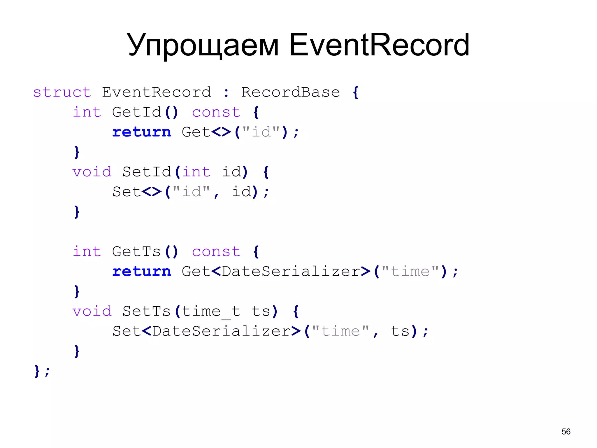 56 
Упрощаем EventRecord 
struct EventRecord : RecordBase { 
int GetId() const { 
return Get<>("id"); 
} 
void SetId(int id) { 
Set<>("id", id); 
} 
int GetTs() const { 
return Get<DateSerializer>("time"); 
} 
void SetTs(time_t ts) { 
Set<DateSerializer>("time", ts); 
} 
}; 
 