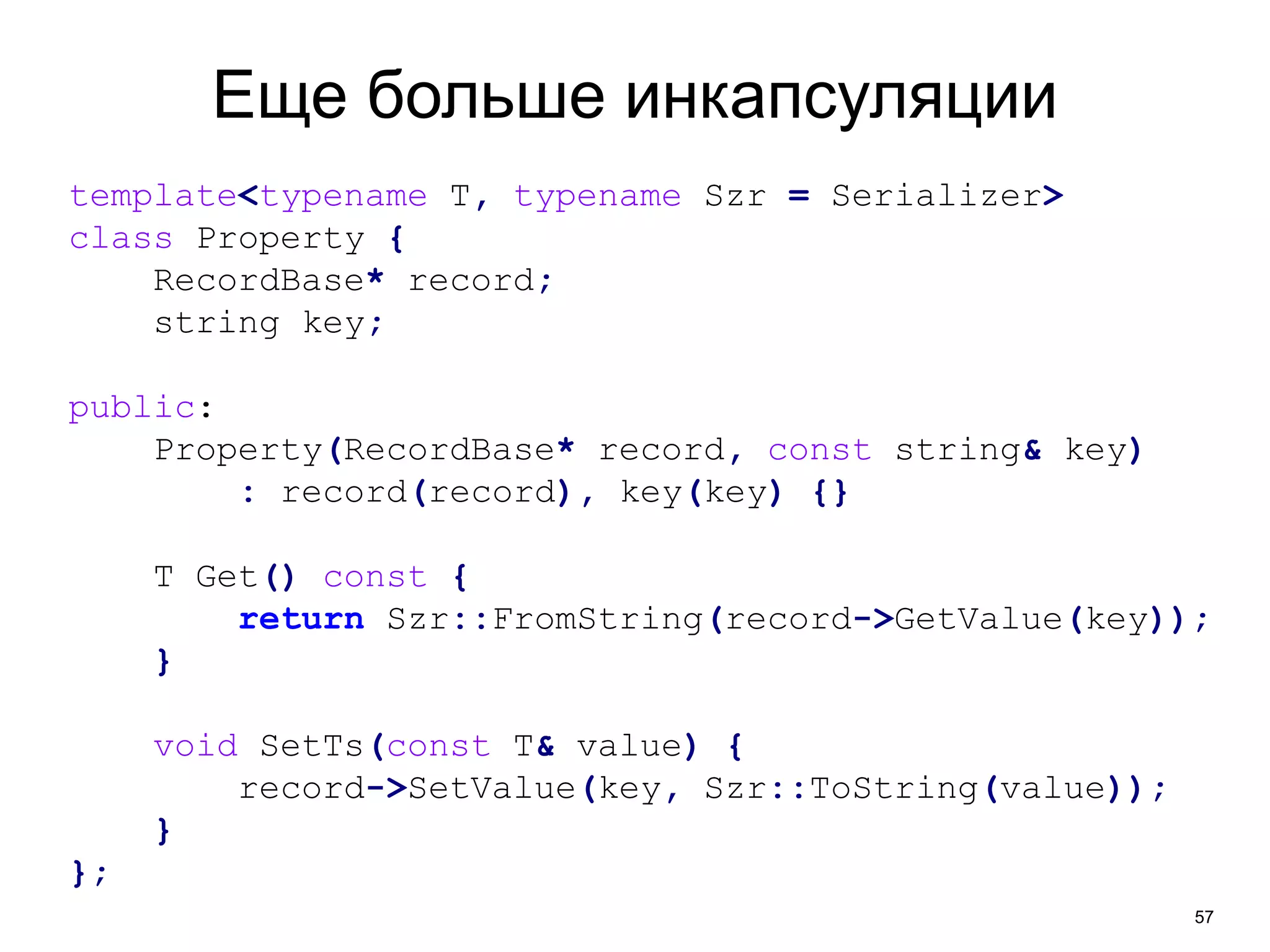 57 
Еще больше инкапсуляции 
template<typename T, typename Szr = Serializer> 
class Property { 
RecordBase* record; 
string key; 
public: 
Property(RecordBase* record, const string& key) 
: record(record), key(key) {} 
T Get() const { 
return Szr::FromString(record->GetValue(key)); 
} 
void SetTs(const T& value) { 
record->SetValue(key, Szr::ToString(value)); 
} 
}; 
 
