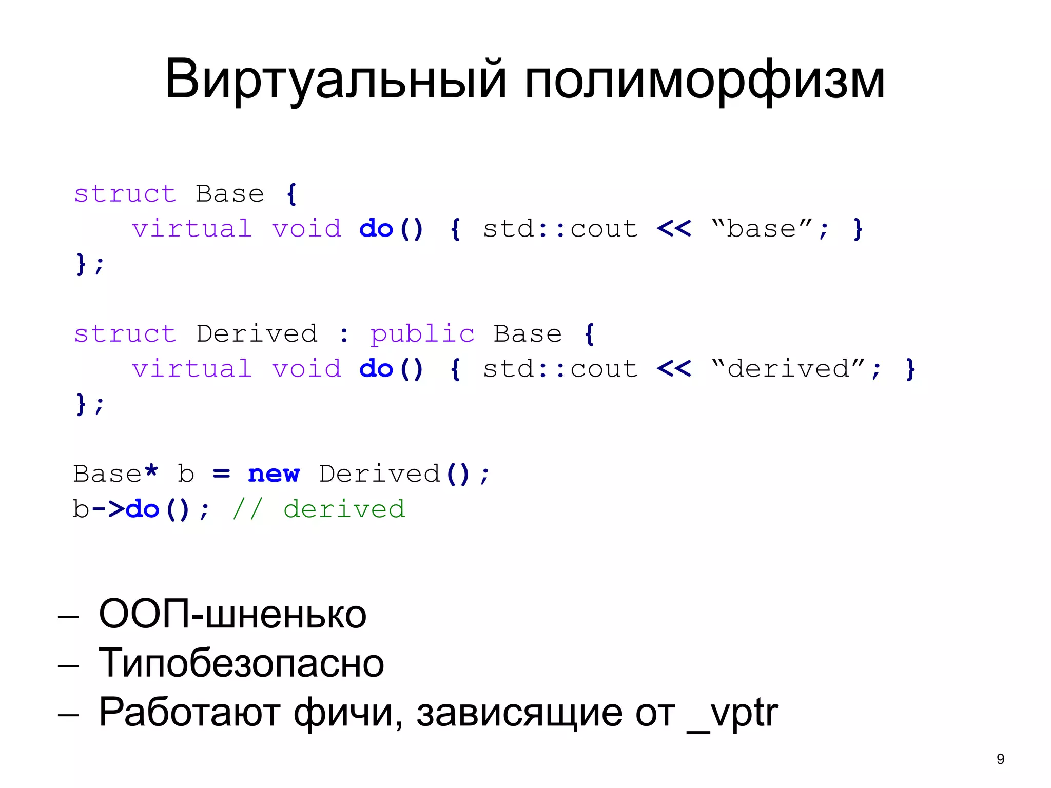 9 
Виртуальный полиморфизм 
struct Base { 
virtual void do() { std::cout << “base”; } 
}; 
struct Derived : public Base { 
virtual void do() { std::cout << “derived”; } 
}; 
Base* b = new Derived(); 
b->do(); // derived 
 ООП-шненько 
 Типобезопасно 
 Работают фичи, зависящие от _vptr 
 