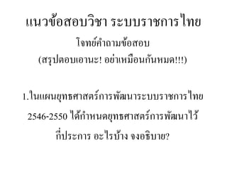 แนวข้อสอบวิชา ระบบราชการไทย
โจทย์คาถามข้อสอบ
(สรุปตอบเอานะ! อย่าเหมือนกันหมด!!!)
1.ในแผนยุทธศาสตร์การพัฒนาระบบราชการไทย
2546-2550 ได้กาหนดยุทธศาสตร์การพัฒนาไว้
กี่ประการ อะไรบ้าง จงอธิบาย?
 