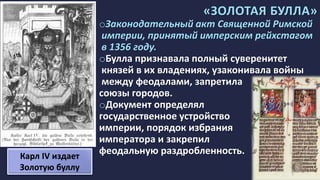 «ЗОЛОТАЯ БУЛЛА»
oЗаконодательный акт Священной Римской
империи, принятый имперским рейхстагом
в 1356 году.
oБулла признавала полный суверенитет
князей в их владениях, узаконивала войны
между феодалами, запретила
союзы городов.
oДокумент определял
государственное устройство
империи, порядок избрания
императора и закрепил
феодальную раздробленность.Карл IV издает
Золотую буллу
 