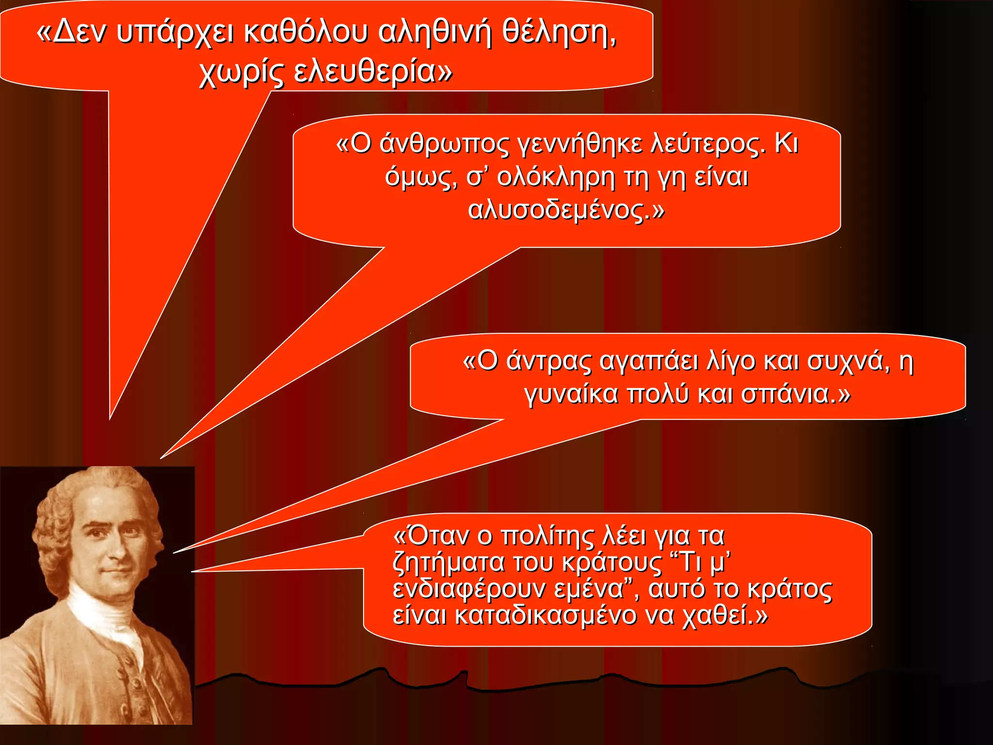 «Δεν υπάρχει καθόλου αληθινή θέληση,«Δεν υπάρχει καθόλου αληθινή θέληση,
χωρίς ελευθερία»χωρίς ελευθερία»
«Ο άνθρωπος γεννήθηκε λεύτερος. Κι«Ο άνθρωπος γεννήθηκε λεύτερος. Κι
όμως, σ’ ολόκληρη τη γη είναιόμως, σ’ ολόκληρη τη γη είναι
αλυσοδεμένος.»αλυσοδεμένος.»
«Ο άντρας αγαπάει λίγο και συχνά, η«Ο άντρας αγαπάει λίγο και συχνά, η
γυναίκα πολύ και σπάνια.»γυναίκα πολύ και σπάνια.»
«Όταν ο πολίτης λέει για τα«Όταν ο πολίτης λέει για τα
ζητήματα του κράτους “Τι μ’ζητήματα του κράτους “Τι μ’
ενδιαφέρουν εμένα”, αυτό το κράτοςενδιαφέρουν εμένα”, αυτό το κράτος
είναι καταδικασμένο να χαθεί.»είναι καταδικασμένο να χαθεί.»
 