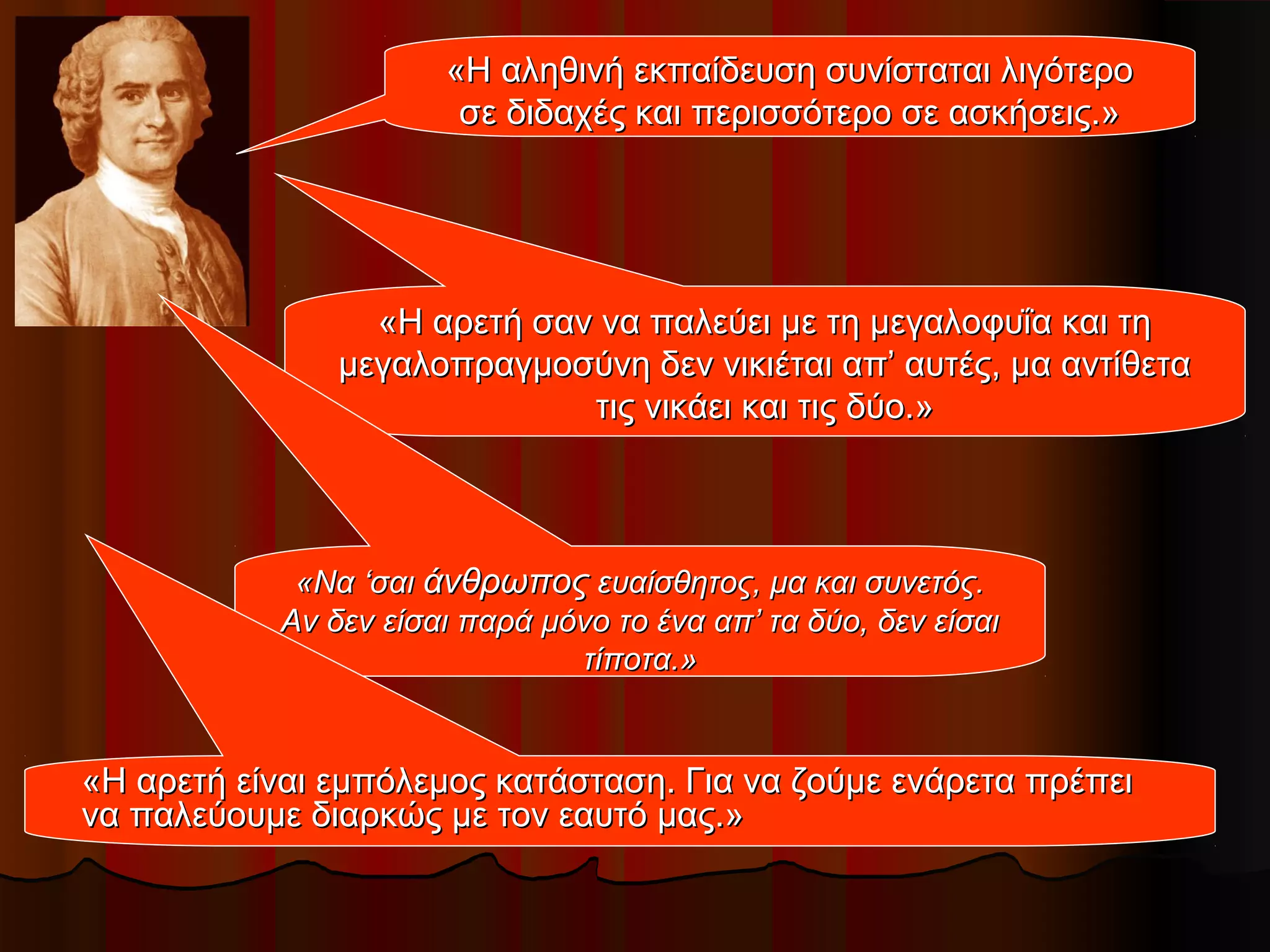 «Η αληθινή εκπαίδευση συνίσταται λιγότερο«Η αληθινή εκπαίδευση συνίσταται λιγότερο
σε διδαχές και περισσότερο σε ασκήσεις.»σε διδαχές και περισσότερο σε ασκήσεις.»
«Η αρετή σαν να παλεύει με τη μεγαλοφυΐα και τη«Η αρετή σαν να παλεύει με τη μεγαλοφυΐα και τη
μεγαλοπραγμοσύνη δεν νικιέται απ’ αυτές, μα αντίθεταμεγαλοπραγμοσύνη δεν νικιέται απ’ αυτές, μα αντίθετα
τις νικάει και τις δύο.»τις νικάει και τις δύο.»
«Να ‘σαι«Να ‘σαι άνθρωποςάνθρωπος ευαίσθητος, μα και συνετός.ευαίσθητος, μα και συνετός.
Αν δεν είσαι παρά μόνο το ένα απ’ τα δύο, δεν είσαιΑν δεν είσαι παρά μόνο το ένα απ’ τα δύο, δεν είσαι
τίποτα.»τίποτα.»
«Η αρετή είναι εμπόλεμος κατάσταση. Για να ζούμε ενάρετα πρέπει«Η αρετή είναι εμπόλεμος κατάσταση. Για να ζούμε ενάρετα πρέπει
να παλεύουμε διαρκώς με τον εαυτό μας.»να παλεύουμε διαρκώς με τον εαυτό μας.»
 