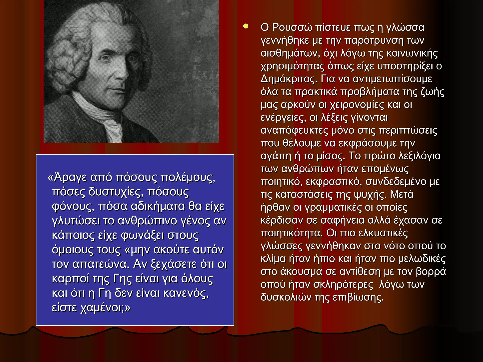  Ο Ρουσσώ πίστευε πως η γλώσσαΟ Ρουσσώ πίστευε πως η γλώσσα
γεννήθηκε με την παρότρυνση τωνγεννήθηκε με την παρότρυνση των
αισθημάτων, όχι λόγω της κοινωνικήςαισθημάτων, όχι λόγω της κοινωνικής
χρησιμότητας όπως είχε υποστηρίξει οχρησιμότητας όπως είχε υποστηρίξει ο
Δημόκριτος. Για να αντιμετωπίσουμεΔημόκριτος. Για να αντιμετωπίσουμε
όλα τα πρακτικά προβλήματα της ζωήςόλα τα πρακτικά προβλήματα της ζωής
μας αρκούν οι χειρονομίες και οιμας αρκούν οι χειρονομίες και οι
ενέργειες, οι λέξεις γίνονταιενέργειες, οι λέξεις γίνονται
αναπόφευκτες μόνο στις περιπτώσειςαναπόφευκτες μόνο στις περιπτώσεις
που θέλουμε να εκφράσουμε τηνπου θέλουμε να εκφράσουμε την
αγάπη ή το μίσος. Το πρώτο λεξιλόγιοαγάπη ή το μίσος. Το πρώτο λεξιλόγιο
των ανθρώπων ήταν επομένωςτων ανθρώπων ήταν επομένως
ποιητικό, εκφραστικό, συνδεδεμένο μεποιητικό, εκφραστικό, συνδεδεμένο με
τις καταστάσεις της ψυχής. Μετάτις καταστάσεις της ψυχής. Μετά
ήρθαν οι γραμματικές οι οποίεςήρθαν οι γραμματικές οι οποίες
κέρδισαν σε σαφήνεια αλλά έχασαν σεκέρδισαν σε σαφήνεια αλλά έχασαν σε
ποιητικότητα. Οι πιο ελκυστικέςποιητικότητα. Οι πιο ελκυστικές
γλώσσες γεννήθηκαν στο νότο οπού τογλώσσες γεννήθηκαν στο νότο οπού το
κλίμα ήταν ήπιο και ήταν πιο μελωδικέςκλίμα ήταν ήπιο και ήταν πιο μελωδικές
στο άκουσμα σε αντίθεση με τον βορράστο άκουσμα σε αντίθεση με τον βορρά
οπού ήταν σκληρότερες  λόγω τωνοπού ήταν σκληρότερες  λόγω των
δυσκολιών της επιβίωσης.δυσκολιών της επιβίωσης.
«Άραγε από πόσους πολέμους,«Άραγε από πόσους πολέμους,
πόσες δυστυχίες, πόσουςπόσες δυστυχίες, πόσους
φόνους, πόσα αδικήματα θα είχεφόνους, πόσα αδικήματα θα είχε
γλυτώσει το ανθρώπινο γένος ανγλυτώσει το ανθρώπινο γένος αν
κάποιος είχε φωνάξει στουςκάποιος είχε φωνάξει στους
όμοιους τους «μην ακούτε αυτόνόμοιους τους «μην ακούτε αυτόν
τον απατεώνα. Αν ξεχάσετε ότι οιτον απατεώνα. Αν ξεχάσετε ότι οι
καρποί της Γης είναι για όλουςκαρποί της Γης είναι για όλους
και ότι η Γη δεν είναι κανενός,και ότι η Γη δεν είναι κανενός,
είστε χαμένοι;»είστε χαμένοι;»
 