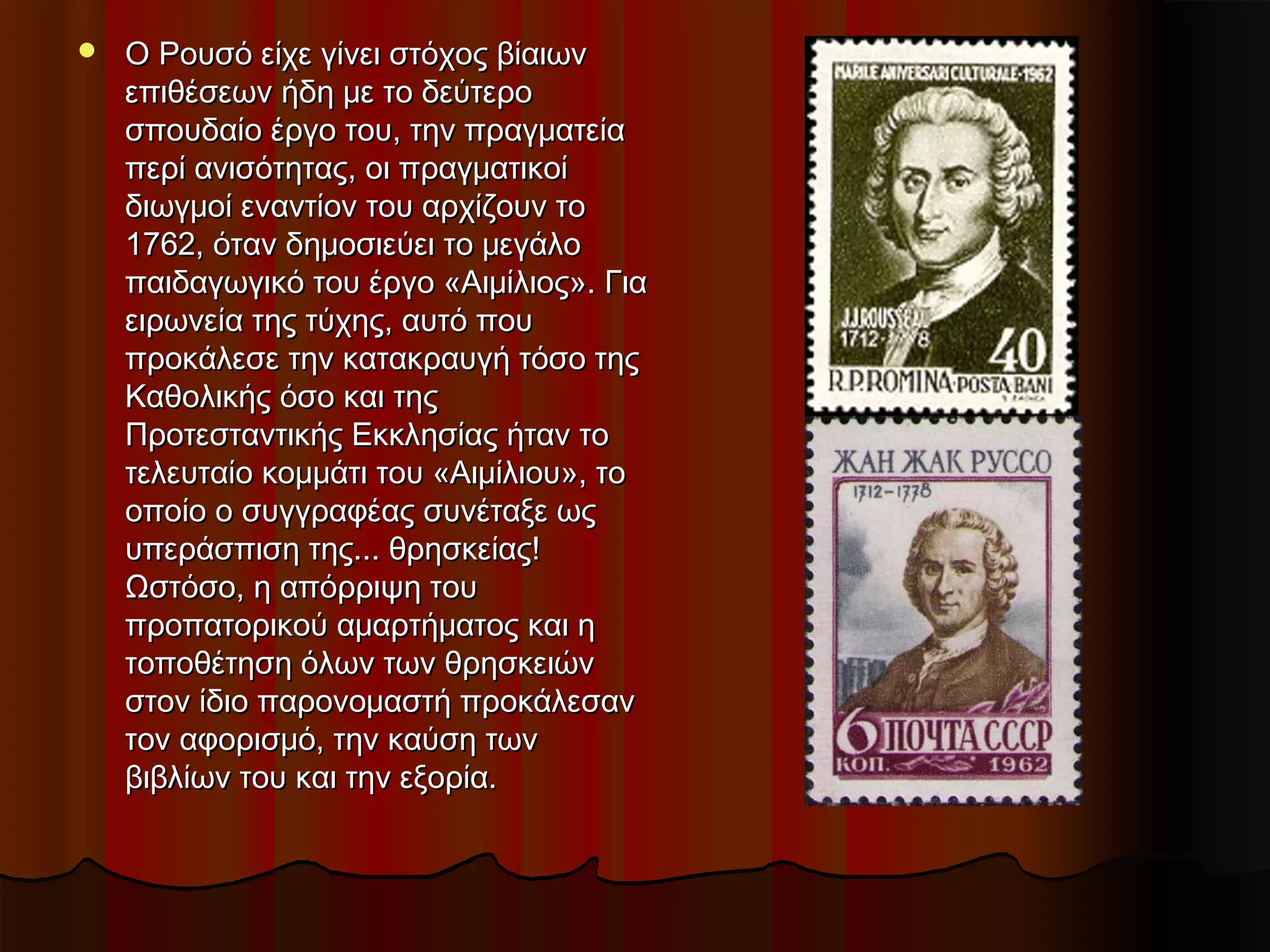  OO Ρουσό είχε γίνει στόχος βίαιωνΡουσό είχε γίνει στόχος βίαιων
επιθέσεων ήδη με το δεύτεροεπιθέσεων ήδη με το δεύτερο
σπουδαίο έργο του, την πραγματείασπουδαίο έργο του, την πραγματεία
περί ανισότητας, οι πραγματικοίπερί ανισότητας, οι πραγματικοί
διωγμοί εναντίον του αρχίζουν τοδιωγμοί εναντίον του αρχίζουν το
1762, όταν δημοσιεύει το μεγάλο1762, όταν δημοσιεύει το μεγάλο
παιδαγωγικό του έργο «Αιμίλιος». Γιαπαιδαγωγικό του έργο «Αιμίλιος». Για
ειρωνεία της τύχης, αυτό πουειρωνεία της τύχης, αυτό που
προκάλεσε την κατακραυγή τόσο τηςπροκάλεσε την κατακραυγή τόσο της
Καθολικής όσο και τηςΚαθολικής όσο και της
Προτεσταντικής Εκκλησίας ήταν τοΠροτεσταντικής Εκκλησίας ήταν το
τελευταίο κομμάτι του «Αιμίλιου», τοτελευταίο κομμάτι του «Αιμίλιου», το
οποίο ο συγγραφέας συνέταξε ωςοποίο ο συγγραφέας συνέταξε ως
υπεράσπιση της... θρησκείας!υπεράσπιση της... θρησκείας!
Ωστόσο, η απόρριψη τουΩστόσο, η απόρριψη του
προπατορικού αμαρτήματος και ηπροπατορικού αμαρτήματος και η
τοποθέτηση όλων των θρησκειώντοποθέτηση όλων των θρησκειών
στον ίδιο παρονομαστή προκάλεσανστον ίδιο παρονομαστή προκάλεσαν
τον αφορισμό, την καύση τωντον αφορισμό, την καύση των
βιβλίων του και την εξορία.βιβλίων του και την εξορία.
 