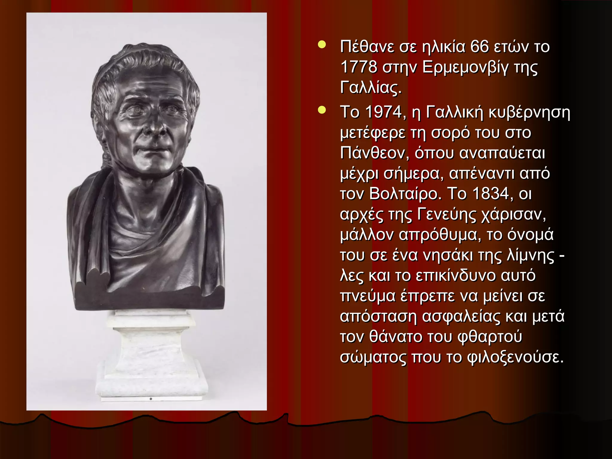  Πέθανε σε ηλικία 66 ετών τοΠέθανε σε ηλικία 66 ετών το
1778 στην Ερμεμονβίγ της1778 στην Ερμεμονβίγ της
Γαλλίας.Γαλλίας.
 Το 1974, η Γαλλική κυβέρνησηΤο 1974, η Γαλλική κυβέρνηση
μετέφερε τη σορό του στομετέφερε τη σορό του στο
Πάνθεον, όπου αναπαύεταιΠάνθεον, όπου αναπαύεται
μέχρι σήμερα, απέναντι απόμέχρι σήμερα, απέναντι από
τον Βολταίρο. Το 1834, οιτον Βολταίρο. Το 1834, οι
αρχές της Γενεύης χάρισαν,αρχές της Γενεύης χάρισαν,
μάλλον απρόθυμα, το όνομάμάλλον απρόθυμα, το όνομά
του σε ένα νησάκι της λίμνης -του σε ένα νησάκι της λίμνης -
λες και το επικίνδυνο αυτόλες και το επικίνδυνο αυτό
πνεύμα έπρεπε να μείνει σεπνεύμα έπρεπε να μείνει σε
απόσταση ασφαλείας και μετάαπόσταση ασφαλείας και μετά
τον θάνατο του φθαρτούτον θάνατο του φθαρτού
σώματος που το φιλοξενούσε.σώματος που το φιλοξενούσε.
 