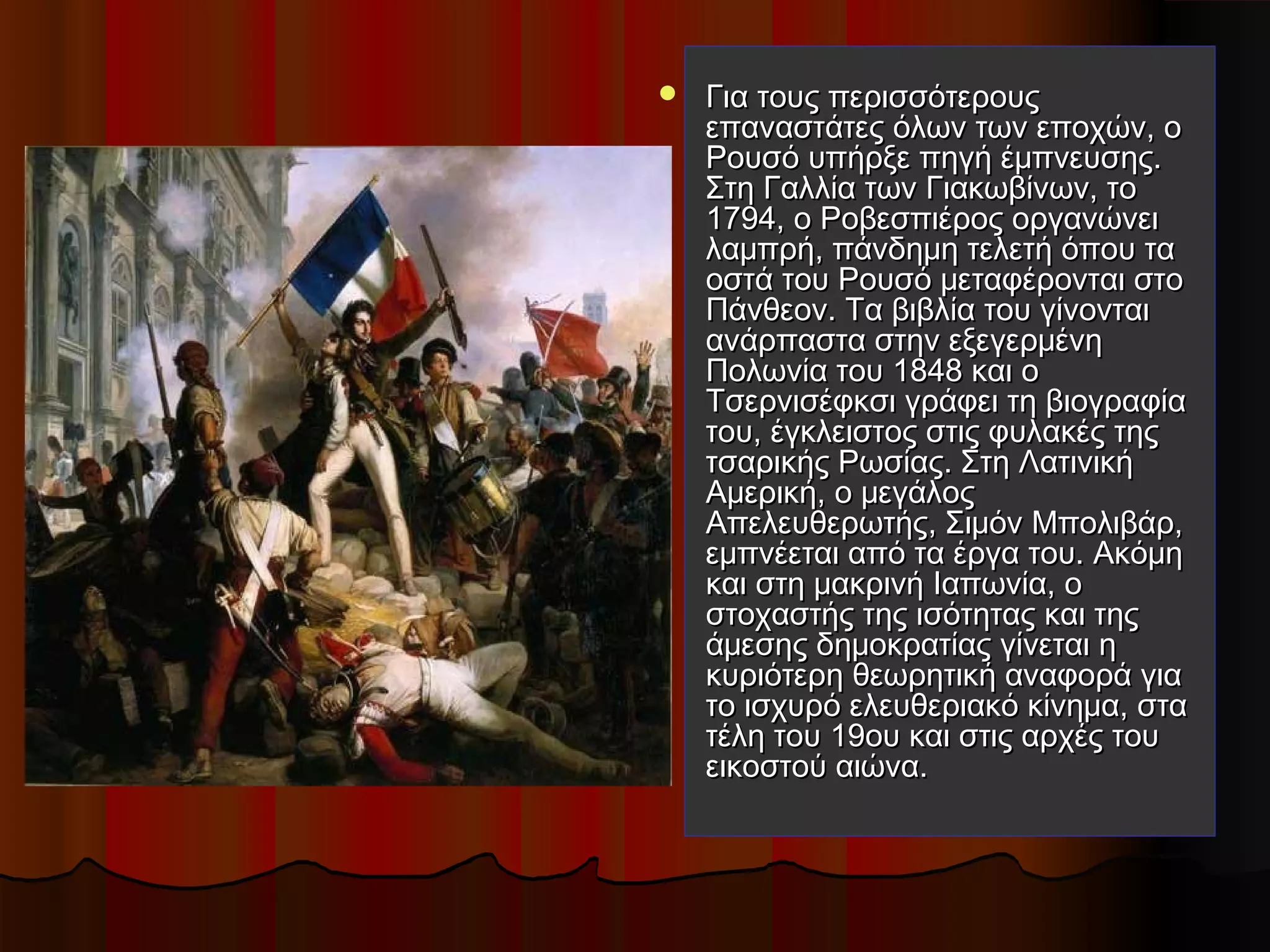  Για τους περισσότερουςΓια τους περισσότερους
επαναστάτες όλων των εποχών, οεπαναστάτες όλων των εποχών, ο
Ρουσό υπήρξε πηγή έμπνευσης.Ρουσό υπήρξε πηγή έμπνευσης.
Στη Γαλλία των Γιακωβίνων, τοΣτη Γαλλία των Γιακωβίνων, το
1794, ο Ροβεσπιέρος οργανώνει1794, ο Ροβεσπιέρος οργανώνει
λαμπρή, πάνδημη τελετή όπου ταλαμπρή, πάνδημη τελετή όπου τα
οστά του Ρουσό μεταφέρονται στοοστά του Ρουσό μεταφέρονται στο
Πάνθεον. Τα βιβλία του γίνονταιΠάνθεον. Τα βιβλία του γίνονται
ανάρπαστα στην εξεγερμένηανάρπαστα στην εξεγερμένη
Πολωνία του 1848 και οΠολωνία του 1848 και ο
Τσερνισέφκσι γράφει τη βιογραφίαΤσερνισέφκσι γράφει τη βιογραφία
του, έγκλειστος στις φυλακές τηςτου, έγκλειστος στις φυλακές της
τσαρικής Ρωσίας. Στη Λατινικήτσαρικής Ρωσίας. Στη Λατινική
Αμερική, ο μεγάλοςΑμερική, ο μεγάλος
Απελευθερωτής, Σιμόν Μπολιβάρ,Απελευθερωτής, Σιμόν Μπολιβάρ,
εμπνέεται από τα έργα του. Ακόμηεμπνέεται από τα έργα του. Ακόμη
και στη μακρινή Ιαπωνία, οκαι στη μακρινή Ιαπωνία, ο
στοχαστής της ισότητας και τηςστοχαστής της ισότητας και της
άμεσης δημοκρατίας γίνεται ηάμεσης δημοκρατίας γίνεται η
κυριότερη θεωρητική αναφορά γιακυριότερη θεωρητική αναφορά για
το ισχυρό ελευθεριακό κίνημα, στατο ισχυρό ελευθεριακό κίνημα, στα
τέλη του 19ου και στις αρχές τουτέλη του 19ου και στις αρχές του
εικοστού αιώνα.εικοστού αιώνα.
 