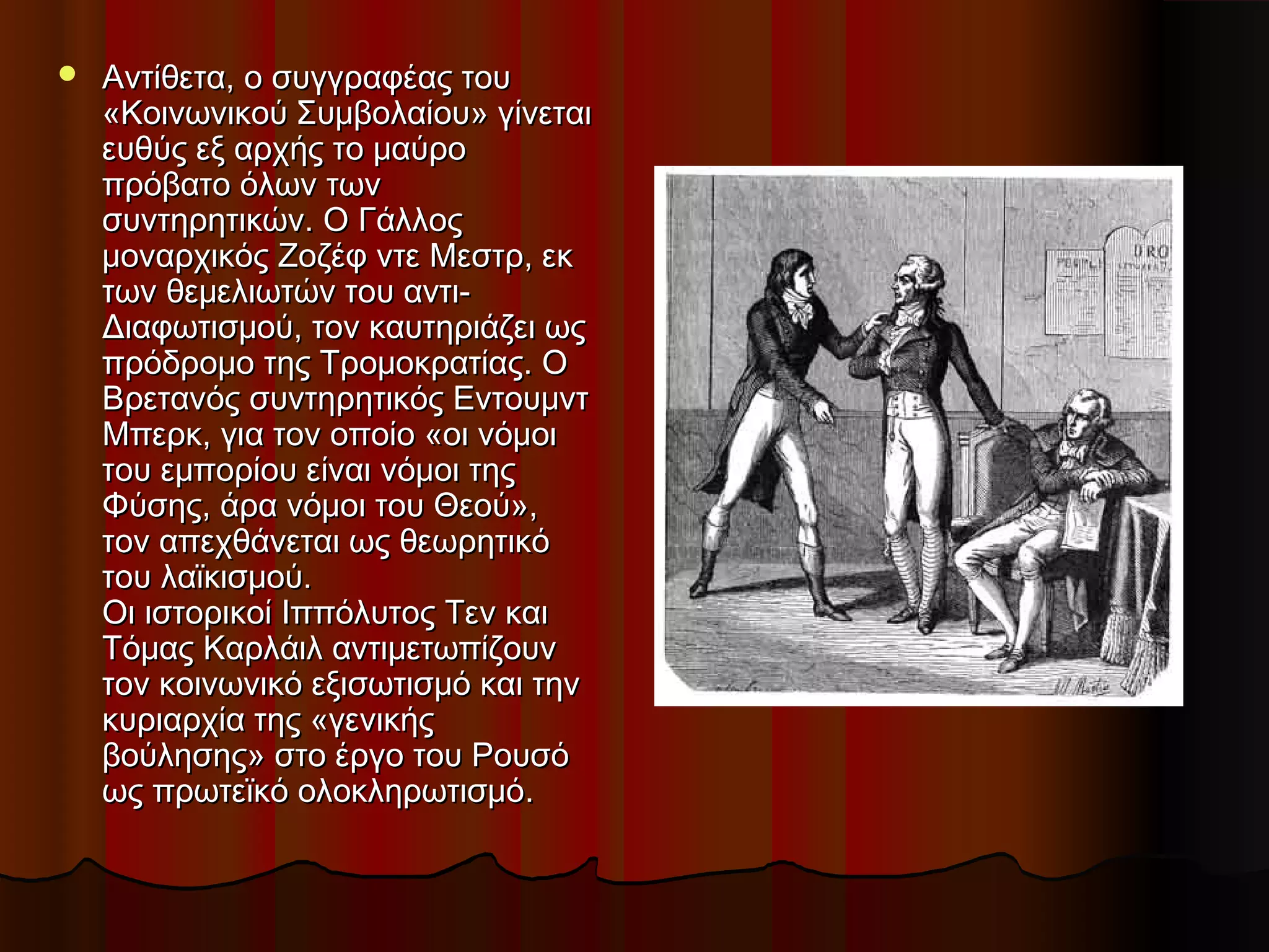  Αντίθετα, ο συγγραφέας τουΑντίθετα, ο συγγραφέας του
«Κοινωνικού Συμβολαίου» γίνεται«Κοινωνικού Συμβολαίου» γίνεται
ευθύς εξ αρχής το μαύροευθύς εξ αρχής το μαύρο
πρόβατο όλων τωνπρόβατο όλων των
συντηρητικών. Ο Γάλλοςσυντηρητικών. Ο Γάλλος
μοναρχικός Ζοζέφ ντε Μεστρ, εκμοναρχικός Ζοζέφ ντε Μεστρ, εκ
των θεμελιωτών του αντι-των θεμελιωτών του αντι-
Διαφωτισμού, τον καυτηριάζει ωςΔιαφωτισμού, τον καυτηριάζει ως
πρόδρομο της Τρομοκρατίας. Οπρόδρομο της Τρομοκρατίας. Ο
Βρετανός συντηρητικός ΕντουμντΒρετανός συντηρητικός Εντουμντ
Μπερκ, για τον οποίο «οι νόμοιΜπερκ, για τον οποίο «οι νόμοι
του εμπορίου είναι νόμοι τηςτου εμπορίου είναι νόμοι της
Φύσης, άρα νόμοι του Θεού»,Φύσης, άρα νόμοι του Θεού»,
τον απεχθάνεται ως θεωρητικότον απεχθάνεται ως θεωρητικό
του λαϊκισμού.του λαϊκισμού.
Οι ιστορικοί Ιππόλυτος Τεν καιΟι ιστορικοί Ιππόλυτος Τεν και
Τόμας Καρλάιλ αντιμετωπίζουνΤόμας Καρλάιλ αντιμετωπίζουν
τον κοινωνικό εξισωτισμό και τηντον κοινωνικό εξισωτισμό και την
κυριαρχία της «γενικήςκυριαρχία της «γενικής
βούλησης» στο έργο του Ρουσόβούλησης» στο έργο του Ρουσό
ως πρωτεϊκό ολοκληρωτισμόως πρωτεϊκό ολοκληρωτισμό..
 