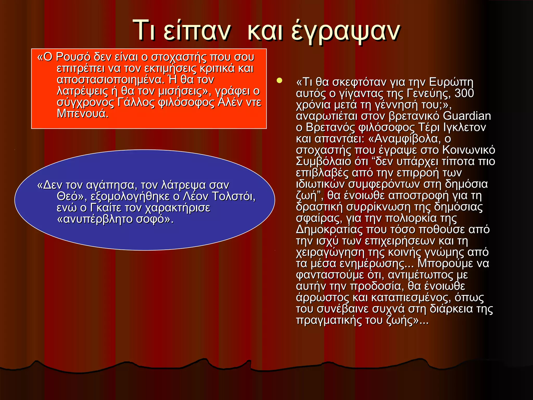 Τι είπαν και έγραψανΤι είπαν και έγραψαν
 «Τι θα σκεφτόταν για την Ευρώπη«Τι θα σκεφτόταν για την Ευρώπη
αυτός ο γίγαντας της Γενεύης, 300αυτός ο γίγαντας της Γενεύης, 300
χρόνια μετά τη γέννησή του;»,χρόνια μετά τη γέννησή του;»,
αναρωτιέται στον βρετανικό Guardianαναρωτιέται στον βρετανικό Guardian
ο Βρετανός φιλόσοφος Τέρι Ιγκλετονο Βρετανός φιλόσοφος Τέρι Ιγκλετον
και απαντάει: «Αναμφίβολα, οκαι απαντάει: «Αναμφίβολα, ο
στοχαστής που έγραψε στο Κοινωνικόστοχαστής που έγραψε στο Κοινωνικό
Συμβόλαιο ότι “δεν υπάρχει τίποτα πιοΣυμβόλαιο ότι “δεν υπάρχει τίποτα πιο
επιβλαβές από την επιρροή τωνεπιβλαβές από την επιρροή των
ιδιωτικών συμφερόντων στη δημόσιαιδιωτικών συμφερόντων στη δημόσια
ζωή”, θα ένοιωθε αποστροφή για τηζωή”, θα ένοιωθε αποστροφή για τη
δραστική συρρίκνωση της δημόσιαςδραστική συρρίκνωση της δημόσιας
σφαίρας, για την πολιορκία τηςσφαίρας, για την πολιορκία της
Δημοκρατίας που τόσο ποθούσε απόΔημοκρατίας που τόσο ποθούσε από
την ισχύ των επιχειρήσεων και τητην ισχύ των επιχειρήσεων και τη
χειραγώγηση της κοινής γνώμης απόχειραγώγηση της κοινής γνώμης από
τα μέσα ενημέρωσης... Μπορούμε νατα μέσα ενημέρωσης... Μπορούμε να
φανταστούμε ότι, αντιμέτωπος μεφανταστούμε ότι, αντιμέτωπος με
αυτήν την προδοσία, θα ένοιωθεαυτήν την προδοσία, θα ένοιωθε
άρρωστος και καταπιεσμένος, όπωςάρρωστος και καταπιεσμένος, όπως
του συνέβαινε συχνά στη διάρκεια τηςτου συνέβαινε συχνά στη διάρκεια της
πραγματικής του ζωής»...πραγματικής του ζωής»...
«Ο Ρουσό δεν είναι ο στοχαστής που σου«Ο Ρουσό δεν είναι ο στοχαστής που σου
επιτρέπει να τον εκτιμήσεις κριτικά καιεπιτρέπει να τον εκτιμήσεις κριτικά και
αποστασιοποιημένα. Ή θα τοναποστασιοποιημένα. Ή θα τον
λατρέψεις ή θα τον μισήσεις», γράφει ολατρέψεις ή θα τον μισήσεις», γράφει ο
σύγχρονος Γάλλος φιλόσοφος Αλέν ντεσύγχρονος Γάλλος φιλόσοφος Αλέν ντε
Μπενουά.Μπενουά.
«Δεν τον αγάπησα, τον λάτρεψα σαν«Δεν τον αγάπησα, τον λάτρεψα σαν
Θεό», εξομολογήθηκε ο Λέον Τολστόι,Θεό», εξομολογήθηκε ο Λέον Τολστόι,
ενώ ο Γκαίτε τον χαρακτήρισεενώ ο Γκαίτε τον χαρακτήρισε
«ανυπέρβλητο σοφό».«ανυπέρβλητο σοφό».
 