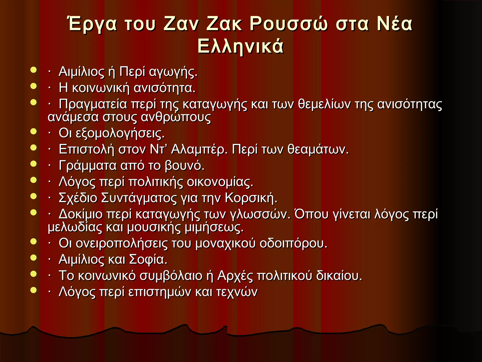 Έργα του Ζαν Ζακ Ρουσσώ στα ΝέαΈργα του Ζαν Ζακ Ρουσσώ στα Νέα
ΕλληνικάΕλληνικά
 · Αιμίλιος ή Περί αγωγής.· Αιμίλιος ή Περί αγωγής.
 · Η κοινωνική ανισότητα.· Η κοινωνική ανισότητα.
 · Πραγματεία περί της καταγωγής και των θεμελίων της ανισότητας· Πραγματεία περί της καταγωγής και των θεμελίων της ανισότητας
ανάμεσα στους ανθρώπουςανάμεσα στους ανθρώπους
 · Οι εξομολογήσεις.· Οι εξομολογήσεις.
 · Επιστολή στον Ντ’ Αλαμπέρ. Περί των θεαμάτων.· Επιστολή στον Ντ’ Αλαμπέρ. Περί των θεαμάτων.
 · Γράμματα από το βουνό.· Γράμματα από το βουνό.
 · Λόγος περί πολιτικής οικονομίας.· Λόγος περί πολιτικής οικονομίας.
 · Σχέδιο Συντάγματος για την Κορσική.· Σχέδιο Συντάγματος για την Κορσική.
 · Δοκίμιο περί καταγωγής των γλωσσών. Όπου γίνεται λόγος περί· Δοκίμιο περί καταγωγής των γλωσσών. Όπου γίνεται λόγος περί
μελωδίας και μουσικής μιμήσεως.μελωδίας και μουσικής μιμήσεως.
 · Οι ονειροπολήσεις του μοναχικού οδοιπόρου.· Οι ονειροπολήσεις του μοναχικού οδοιπόρου.
 · Αιμίλιος και Σοφία.· Αιμίλιος και Σοφία.
 · Το κοινωνικό συμβόλαιο ή Αρχές πολιτικού δικαίου.· Το κοινωνικό συμβόλαιο ή Αρχές πολιτικού δικαίου.
 · Λόγος περί επιστημών και τεχνών· Λόγος περί επιστημών και τεχνών
 