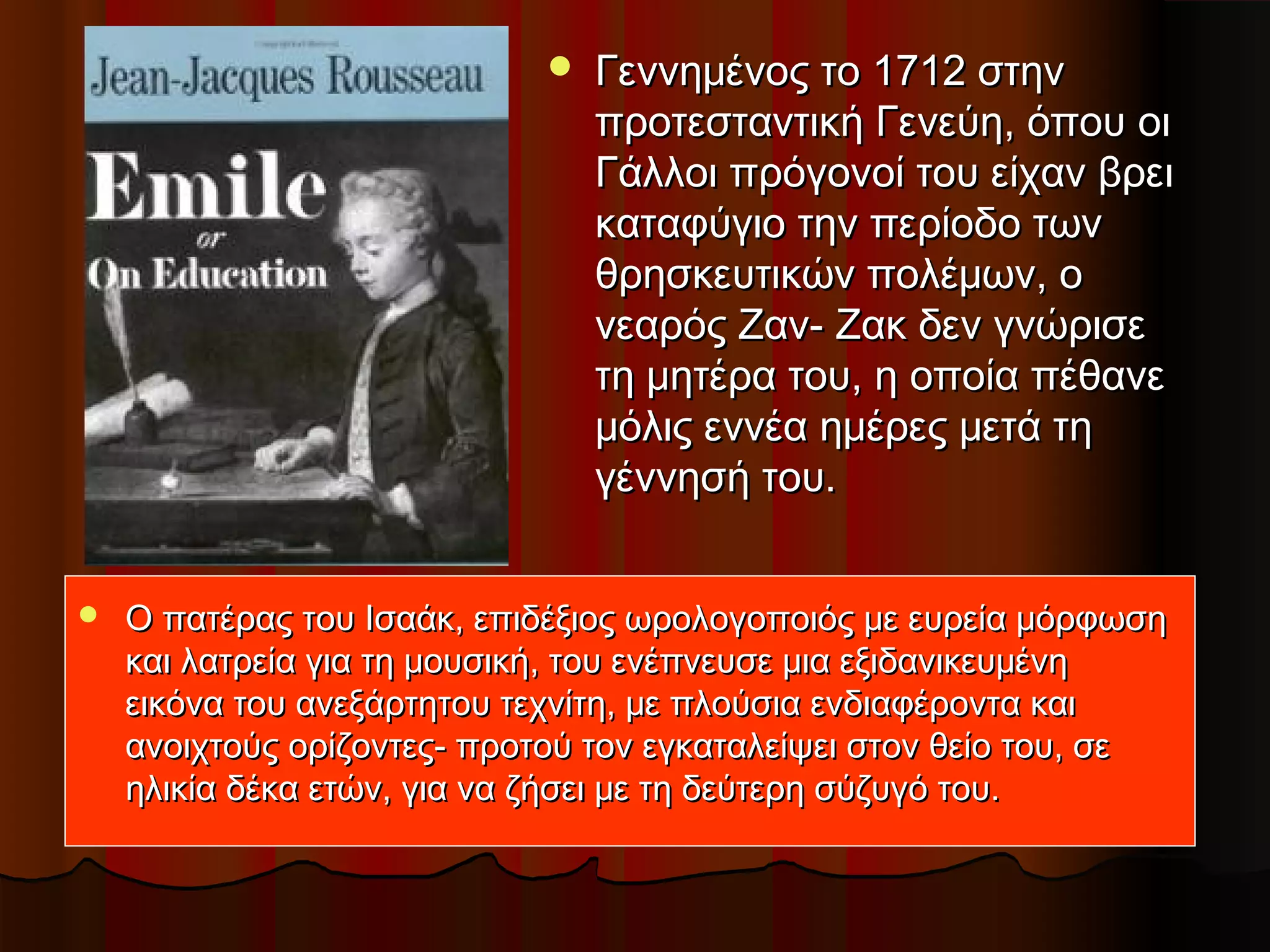  Γεννημένος το 1712 στηνΓεννημένος το 1712 στην
προτεσταντική Γενεύη, όπου οιπροτεσταντική Γενεύη, όπου οι
Γάλλοι πρόγονοί του είχαν βρειΓάλλοι πρόγονοί του είχαν βρει
καταφύγιο την περίοδο τωνκαταφύγιο την περίοδο των
θρησκευτικών πολέμων, οθρησκευτικών πολέμων, ο
νεαρός Ζαν- Ζακ δεν γνώρισενεαρός Ζαν- Ζακ δεν γνώρισε
τη μητέρα του, η οποία πέθανετη μητέρα του, η οποία πέθανε
μόλις εννέα ημέρες μετά τημόλις εννέα ημέρες μετά τη
γέννησή του.γέννησή του.
 Ο πατέρας του Ισαάκ, επιδέξιος ωρολογοποιός με ευρεία μόρφωσηΟ πατέρας του Ισαάκ, επιδέξιος ωρολογοποιός με ευρεία μόρφωση
και λατρεία για τη μουσική, του ενέπνευσε μια εξιδανικευμένηκαι λατρεία για τη μουσική, του ενέπνευσε μια εξιδανικευμένη
εικόνα του ανεξάρτητου τεχνίτη, με πλούσια ενδιαφέροντα καιεικόνα του ανεξάρτητου τεχνίτη, με πλούσια ενδιαφέροντα και
ανοιχτούς ορίζοντες- προτού τον εγκαταλείψει στον θείο του, σεανοιχτούς ορίζοντες- προτού τον εγκαταλείψει στον θείο του, σε
ηλικία δέκα ετών, για να ζήσει με τη δεύτερη σύζυγό του.ηλικία δέκα ετών, για να ζήσει με τη δεύτερη σύζυγό του.
 