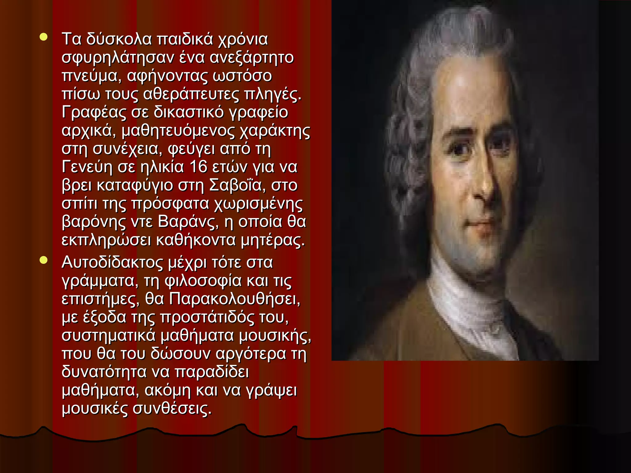  Τα δύσκολα παιδικά χρόνιαΤα δύσκολα παιδικά χρόνια
σφυρηλάτησαν ένα ανεξάρτητοσφυρηλάτησαν ένα ανεξάρτητο
πνεύμα, αφήνοντας ωστόσοπνεύμα, αφήνοντας ωστόσο
πίσω τους αθεράπευτες πληγές.πίσω τους αθεράπευτες πληγές.
Γραφέας σε δικαστικό γραφείοΓραφέας σε δικαστικό γραφείο
αρχικά, μαθητευόμενος χαράκτηςαρχικά, μαθητευόμενος χαράκτης
στη συνέχεια, φεύγει από τηστη συνέχεια, φεύγει από τη
Γενεύη σε ηλικία 16 ετών για ναΓενεύη σε ηλικία 16 ετών για να
βρει καταφύγιο στη Σαβοΐα, στοβρει καταφύγιο στη Σαβοΐα, στο
σπίτι της πρόσφατα χωρισμένηςσπίτι της πρόσφατα χωρισμένης
βαρόνης ντε Βαράνς, η οποία θαβαρόνης ντε Βαράνς, η οποία θα
εκπληρώσει καθήκοντα μητέρας.εκπληρώσει καθήκοντα μητέρας.
 Αυτοδίδακτος μέχρι τότε σταΑυτοδίδακτος μέχρι τότε στα
γράμματα, τη φιλοσοφία και τιςγράμματα, τη φιλοσοφία και τις
επιστήμες, θα Παρακολουθήσει,επιστήμες, θα Παρακολουθήσει,
με έξοδα της προστάτιδός του,με έξοδα της προστάτιδός του,
συστηματικά μαθήματα μουσικής,συστηματικά μαθήματα μουσικής,
που θα του δώσουν αργότερα τηπου θα του δώσουν αργότερα τη
δυνατότητα να παραδίδειδυνατότητα να παραδίδει
μαθήματα, ακόμη και να γράψειμαθήματα, ακόμη και να γράψει
μουσικές συνθέσεις.μουσικές συνθέσεις.
 