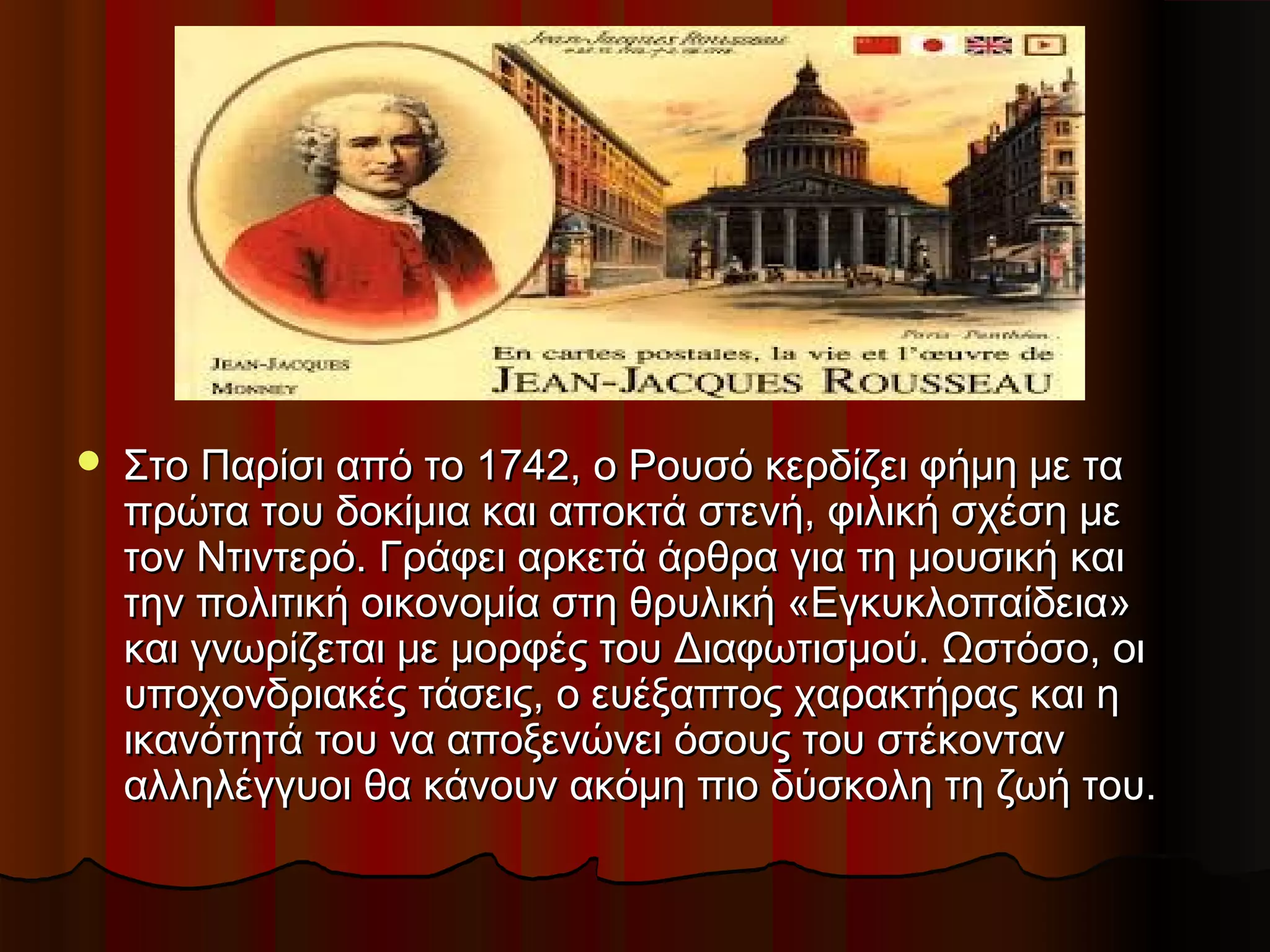  Στο Παρίσι από το 1742, ο Ρουσό κερδίζει φήμη με ταΣτο Παρίσι από το 1742, ο Ρουσό κερδίζει φήμη με τα
πρώτα του δοκίμια και αποκτά στενή, φιλική σχέση μεπρώτα του δοκίμια και αποκτά στενή, φιλική σχέση με
τον Ντιντερό. Γράφει αρκετά άρθρα για τη μουσική καιτον Ντιντερό. Γράφει αρκετά άρθρα για τη μουσική και
την πολιτική οικονομία στη θρυλική «Εγκυκλοπαίδεια»την πολιτική οικονομία στη θρυλική «Εγκυκλοπαίδεια»
και γνωρίζεται με μορφές του Διαφωτισμού. Ωστόσο, οικαι γνωρίζεται με μορφές του Διαφωτισμού. Ωστόσο, οι
υποχονδριακές τάσεις, ο ευέξαπτος χαρακτήρας και ηυποχονδριακές τάσεις, ο ευέξαπτος χαρακτήρας και η
ικανότητά του να αποξενώνει όσους του στέκοντανικανότητά του να αποξενώνει όσους του στέκονταν
αλληλέγγυοι θα κάνουν ακόμη πιο δύσκολη τη ζωή του.αλληλέγγυοι θα κάνουν ακόμη πιο δύσκολη τη ζωή του.
 