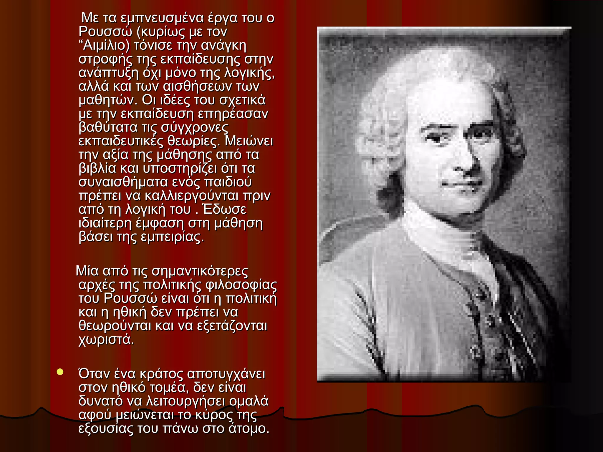 Με τα εμπνευσμένα έργα του οΜε τα εμπνευσμένα έργα του ο
Ρουσσώ (κυρίως με τονΡουσσώ (κυρίως με τον
“Αιμίλιο) τόνισε την ανάγκη“Αιμίλιο) τόνισε την ανάγκη
στροφής της εκπαίδευσης στηνστροφής της εκπαίδευσης στην
ανάπτυξη όχι μόνο της λογικής,ανάπτυξη όχι μόνο της λογικής,
αλλά και των αισθήσεων τωναλλά και των αισθήσεων των
μαθητών. Οι ιδέες του σχετικάμαθητών. Οι ιδέες του σχετικά
με την εκπαίδευση επηρέασανμε την εκπαίδευση επηρέασαν
βαθύτατα τις σύγχρονεςβαθύτατα τις σύγχρονες
εκπαιδευτικές θεωρίες. Μειώνειεκπαιδευτικές θεωρίες. Μειώνει
την αξία της μάθησης από τατην αξία της μάθησης από τα
βιβλία και υποστηρίζει ότι ταβιβλία και υποστηρίζει ότι τα
συναισθήματα ενός παιδιούσυναισθήματα ενός παιδιού
πρέπει να καλλιεργούνται πρινπρέπει να καλλιεργούνται πριν
από τη λογική του . Έδωσεαπό τη λογική του . Έδωσε
ιδιαίτερη έμφαση στη μάθησηιδιαίτερη έμφαση στη μάθηση
βάσει της εμπειρίαςβάσει της εμπειρίας..
Μία από τις σημαντικότερεςΜία από τις σημαντικότερες
αρχές της πολιτικής φιλοσοφίαςαρχές της πολιτικής φιλοσοφίας
του Ρουσσώ είναι ότι η πολιτικήτου Ρουσσώ είναι ότι η πολιτική
και η ηθική δεν πρέπει νακαι η ηθική δεν πρέπει να
θεωρούνται και να εξετάζονταιθεωρούνται και να εξετάζονται
χωριστά.χωριστά.
 Όταν ένα κράτος αποτυγχάνειΌταν ένα κράτος αποτυγχάνει
στον ηθικό τομέα, δεν είναιστον ηθικό τομέα, δεν είναι
δυνατό να λειτουργήσει ομαλάδυνατό να λειτουργήσει ομαλά
αφού μειώνεται το κύρος τηςαφού μειώνεται το κύρος της
εξουσίας του πάνω στο άτομο.εξουσίας του πάνω στο άτομο.
 