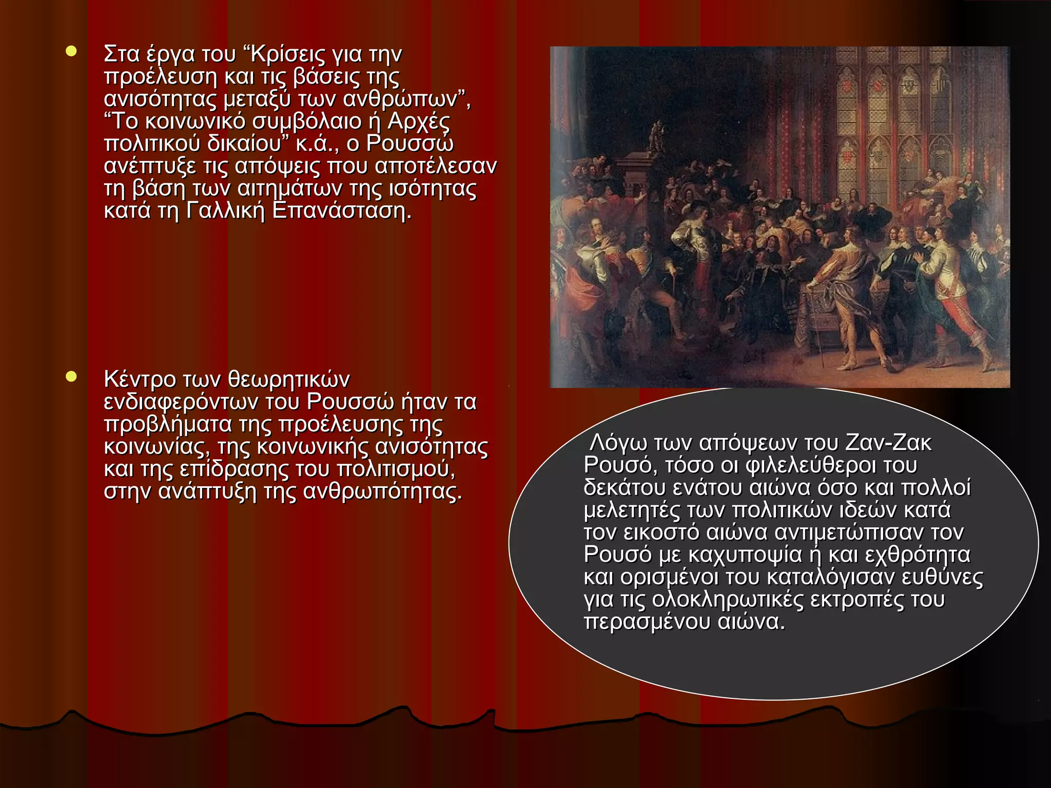  Στα έργα του “Κρίσεις για τηνΣτα έργα του “Κρίσεις για την
προέλευση και τις βάσεις τηςπροέλευση και τις βάσεις της
ανισότητας μεταξύ των ανθρώπων”,ανισότητας μεταξύ των ανθρώπων”,
“Το κοινωνικό συμβόλαιο ή Αρχές“Το κοινωνικό συμβόλαιο ή Αρχές
πολιτικού δικαίου” κ.ά., ο Ρουσσώπολιτικού δικαίου” κ.ά., ο Ρουσσώ
ανέπτυξε τις απόψεις που αποτέλεσανανέπτυξε τις απόψεις που αποτέλεσαν
τη βάση των αιτημάτων της ισότηταςτη βάση των αιτημάτων της ισότητας
κατά τη Γαλλική Επανάσταση.κατά τη Γαλλική Επανάσταση.
 Κέντρο των θεωρητικώνΚέντρο των θεωρητικών
ενδιαφερόντων του Ρουσσώ ήταν ταενδιαφερόντων του Ρουσσώ ήταν τα
προβλήματα της προέλευσης τηςπροβλήματα της προέλευσης της
κοινωνίας, της κοινωνικής ανισότηταςκοινωνίας, της κοινωνικής ανισότητας
και της επίδρασης του πολιτισμού,και της επίδρασης του πολιτισμού,
στην ανάπτυξη της ανθρωπότητας.στην ανάπτυξη της ανθρωπότητας.
Λόγω των απόψεων του Ζαν-ΖακΛόγω των απόψεων του Ζαν-Ζακ
Ρουσό, τόσο οι φιλελεύθεροι τουΡουσό, τόσο οι φιλελεύθεροι του
δεκάτου ενάτου αιώνα όσο και πολλοίδεκάτου ενάτου αιώνα όσο και πολλοί
μελετητές των πολιτικών ιδεών κατάμελετητές των πολιτικών ιδεών κατά
τον εικοστό αιώνα αντιμετώπισαν τοντον εικοστό αιώνα αντιμετώπισαν τον
Ρουσό με καχυποψία ή και εχθρότηταΡουσό με καχυποψία ή και εχθρότητα
και ορισμένοι του καταλόγισαν ευθύνεςκαι ορισμένοι του καταλόγισαν ευθύνες
για τις ολοκληρωτικές εκτροπές τουγια τις ολοκληρωτικές εκτροπές του
περασμένου αιώνα.περασμένου αιώνα.
 