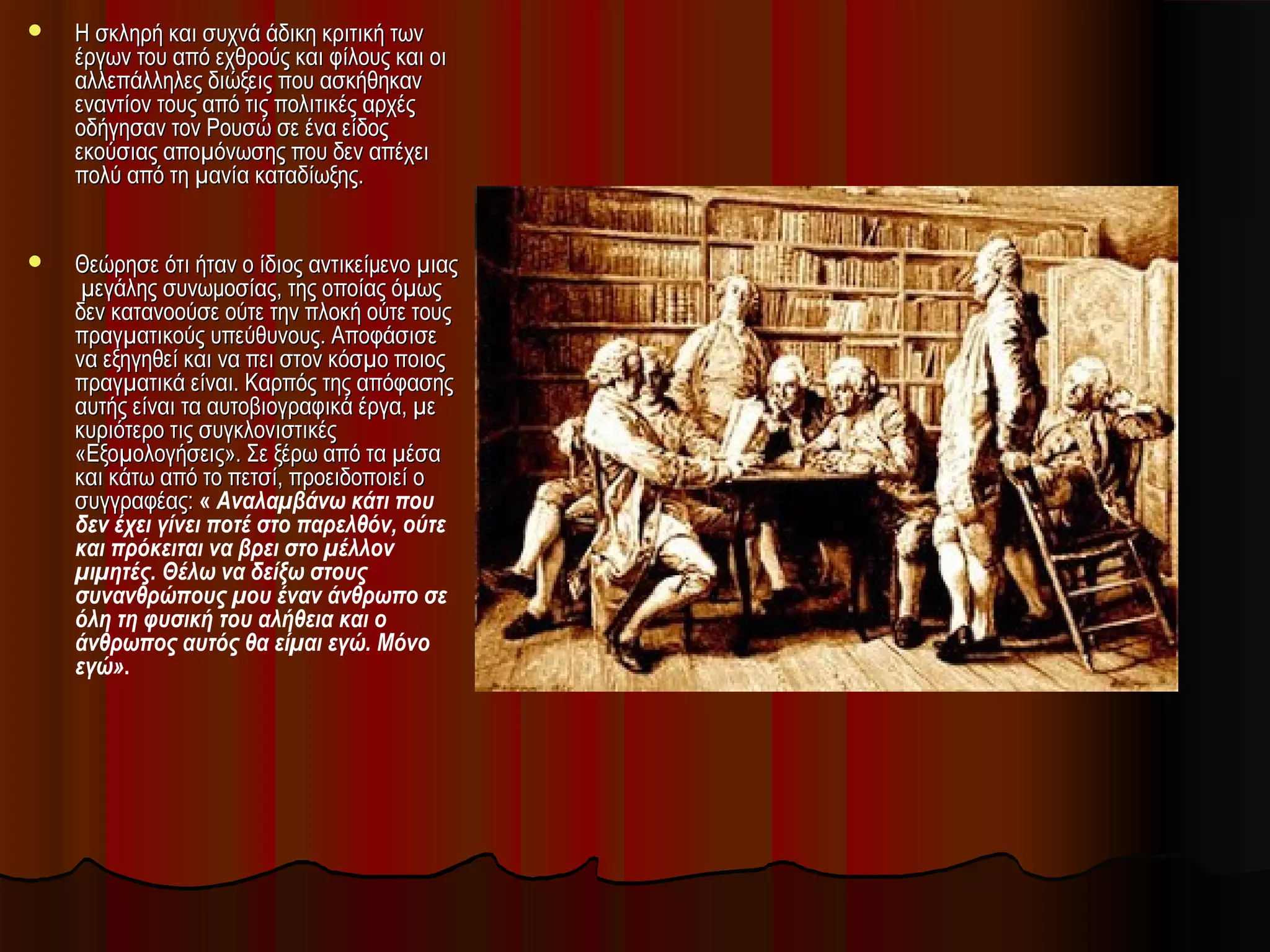  Η σκληρή και συχνά άδικη κριτική τωνΗ σκληρή και συχνά άδικη κριτική των
έργων του από εχθρούς και φίλους και οιέργων του από εχθρούς και φίλους και οι
αλλεπάλληλες διώξεις που ασκήθηκαναλλεπάλληλες διώξεις που ασκήθηκαν
εναντίον τους από τις πολιτικές αρχέςεναντίον τους από τις πολιτικές αρχές
οδήγησαν τον Ρουσώ σε ένα είδοςοδήγησαν τον Ρουσώ σε ένα είδος
εκούσιας αποµόνωσης που δεν απέχειεκούσιας αποµόνωσης που δεν απέχει
πολύ από τη µανία καταδίωξης.πολύ από τη µανία καταδίωξης.
 Θεώρησε ότι ήταν ο ίδιος αντικείμενο µιαςΘεώρησε ότι ήταν ο ίδιος αντικείμενο µιας
µεγάλης συνωμοσίας, της οποίας όµωςµεγάλης συνωμοσίας, της οποίας όµως
δεν κατανοούσε ούτε την πλοκή ούτε τουςδεν κατανοούσε ούτε την πλοκή ούτε τους
πραγµατικούς υπεύθυνους. Αποφάσισεπραγµατικούς υπεύθυνους. Αποφάσισε
να εξηγηθεί και να πει στον κόσµο ποιοςνα εξηγηθεί και να πει στον κόσµο ποιος
πραγµατικά είναι. Καρπός της απόφασηςπραγµατικά είναι. Καρπός της απόφασης
αυτής είναι τα αυτοβιογραφικά έργα, µεαυτής είναι τα αυτοβιογραφικά έργα, µε
κυριότερο τις συγκλονιστικέςκυριότερο τις συγκλονιστικές
«Εξοµολογήσεις». Σε ξέρω από τα µέσα«Εξοµολογήσεις». Σε ξέρω από τα µέσα
και κάτω από το πετσί, προειδοποιεί οκαι κάτω από το πετσί, προειδοποιεί ο
συγγραφέας:συγγραφέας: « Αναλαµβάνω κάτι που
δεν έχει γίνει ποτέ στο παρελθόν, ούτε
και πρόκειται να βρει στο µέλλον
µιµητές. Θέλω να δείξω στους
συνανθρώπους µου έναν άνθρωπο σε
όλη τη φυσική του αλήθεια και ο
άνθρωπος αυτός θα είµαι εγώ. Μόνο
εγώ».
 