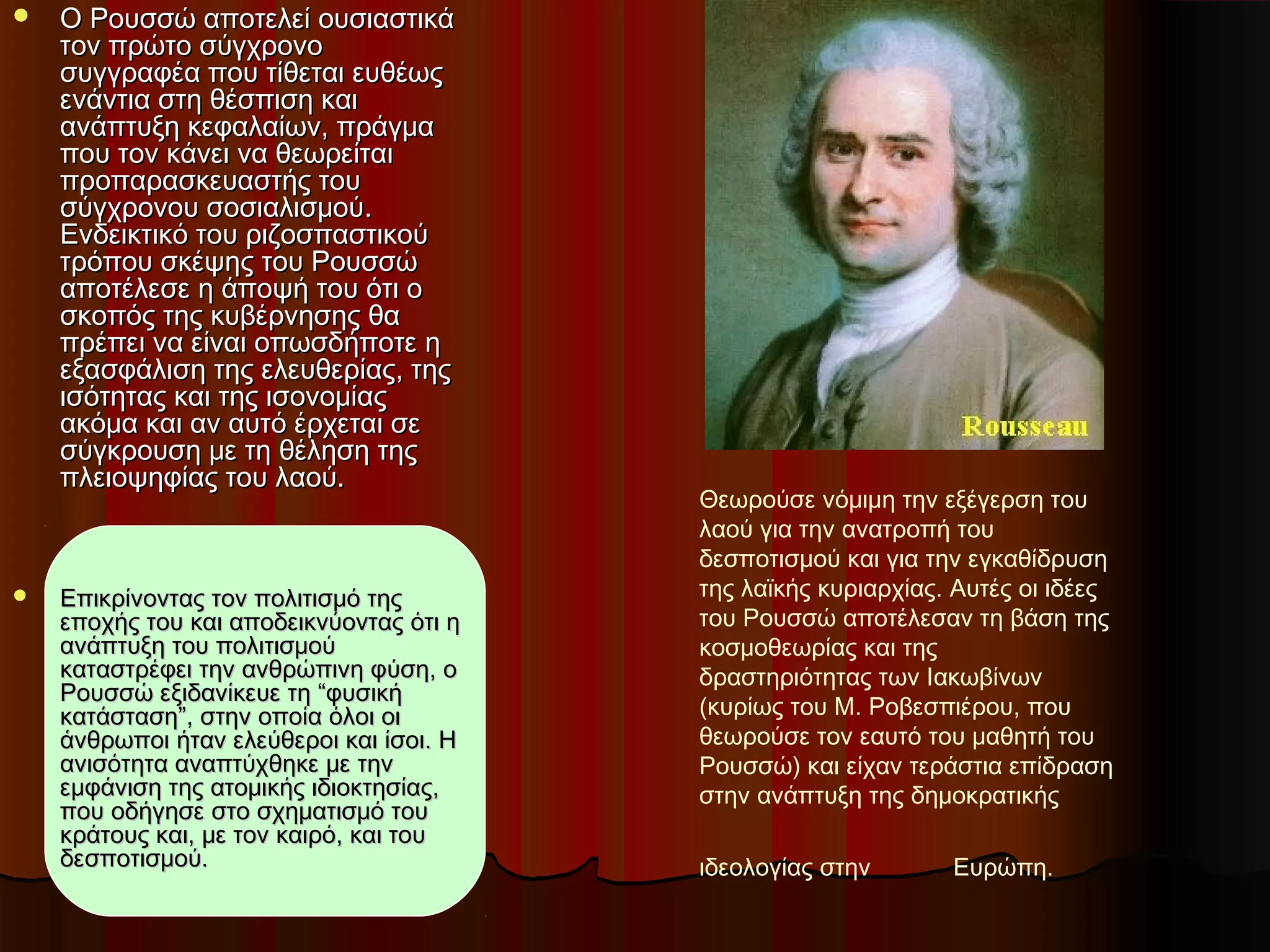 Θεωρούσε νόμιμη την εξέγερση του
λαού για την ανατροπή του
δεσποτισμού και για την εγκαθίδρυση
της λαϊκής κυριαρχίας. Αυτές οι ιδέες
του Ρουσσώ αποτέλεσαν τη βάση της
κοσμοθεωρίας και της
δραστηριότητας των Ιακωβίνων
(κυρίως του Μ. Ροβεσπιέρου, που
θεωρούσε τον εαυτό του μαθητή του
Ρουσσώ) και είχαν τεράστια επίδραση
στην ανάπτυξη της δημοκρατικής
ιδεολογίας στην Ευρώπη.
 Ο Ρουσσώ αποτελεί ουσιαστικάΟ Ρουσσώ αποτελεί ουσιαστικά
τον πρώτο σύγχρονοτον πρώτο σύγχρονο
συγγραφέα που τίθεται ευθέωςσυγγραφέα που τίθεται ευθέως
ενάντια στη θέσπιση καιενάντια στη θέσπιση και
ανάπτυξη κεφαλαίων, πράγμαανάπτυξη κεφαλαίων, πράγμα
που τον κάνει να θεωρείταιπου τον κάνει να θεωρείται
προπαρασκευαστής τουπροπαρασκευαστής του
σύγχρονου σοσιαλισμούσύγχρονου σοσιαλισμού..
Ενδεικτικό του ριζοσπαστικούΕνδεικτικό του ριζοσπαστικού
τρόπου σκέψης του Ρουσσώτρόπου σκέψης του Ρουσσώ
αποτέλεσε η άποψή του ότι οαποτέλεσε η άποψή του ότι ο
σκοπός της κυβέρνησης θασκοπός της κυβέρνησης θα
πρέπει να είναι οπωσδήποτε ηπρέπει να είναι οπωσδήποτε η
εξασφάλιση της ελευθερίας, τηςεξασφάλιση της ελευθερίας, της
ισότητας και της ισονομίαςισότητας και της ισονομίας
ακόμα και αν αυτό έρχεται σεακόμα και αν αυτό έρχεται σε
σύγκρουση με τη θέληση τηςσύγκρουση με τη θέληση της
πλειοψηφίας του λαού.πλειοψηφίας του λαού.
 Επικρίνοντας τον πολιτισμό τηςΕπικρίνοντας τον πολιτισμό της
εποχής του και αποδεικνύοντας ότι ηεποχής του και αποδεικνύοντας ότι η
ανάπτυξη του πολιτισμούανάπτυξη του πολιτισμού
καταστρέφει την ανθρώπινη φύση, οκαταστρέφει την ανθρώπινη φύση, ο
Ρουσσώ εξιδανίκευε τη “φυσικήΡουσσώ εξιδανίκευε τη “φυσική
κατάσταση”, στην οποία όλοι οικατάσταση”, στην οποία όλοι οι
άνθρωποι ήταν ελεύθεροι και ίσοι. Ηάνθρωποι ήταν ελεύθεροι και ίσοι. Η
ανισότητα αναπτύχθηκε με τηνανισότητα αναπτύχθηκε με την
εμφάνιση της ατομικής ιδιοκτησίας,εμφάνιση της ατομικής ιδιοκτησίας,
που οδήγησε στο σχηματισμό τουπου οδήγησε στο σχηματισμό του
κράτους και, με τον καιρό, και τουκράτους και, με τον καιρό, και του
δεσποτισμού.δεσποτισμού.
 